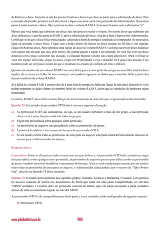 de Reativar o disco. Somente se não for possível reativar o disco é que deve-se partir para a substituição do disco. Para
o exemplo da questão, primeiro você deve fazer o logon com uma conta com permissão de Administrador. O próximo
passo é tentar reativar o disco. Não é preciso excluir o volume RAID-5. Com isso ficamos com a alternativa “a”

Mesmo que você tenha que substituir um disco, não será preciso recriar o volume. No evento de ter que substituir um
disco defeituoso, o qual faz parte do RAID-5, após a substituição do disco, você deve fazer o logon como Administrador.
Certifique-se de que o disco físico esteja ligado, conectado à fonte de energia e conectado ao computador. Se necessário,
ligue ou reinstale o disco físico. Clique com o botão direito do mouse no disco ausente ou off-line e, em seguida,
clique em Reativar disco. Para substituir uma região do disco no volume RAID-5, você precisa ter um disco dinâmico
com espaço não alocado que seja, pelo menos, tão grande quanto a região a ser reparada. Se você não tiver um disco
dinâmico com espaço suficiente não alocado, o comando Reparar volume não estará disponível. (Para verificar se
você tem espaço suficiente, clique no disco, clique em Propriedades e veja o tamanho em Espaço não alocado. Esse
tamanho pode ser um pouco menor do que o mostrado nos modos de exibição de lista e gráfico).

Quando um membro de um volume RAID-5 tem uma falha grave (como perda de energia ou uma falha total do disco
rígido), ele se torna um órfão. Se isso acontecer, você poderá regenerar os dados para o membro órfão a partir dos
demais membros do volume RAID-5.

Se a falha do volume RAID-5 ocorrer devido a uma falta de energia ou falha em fiação de um único dispositivo, você
poderá regenerar os dados dentro do membro órfão do volume RAID-5, assim que as condições do hardware sejam
restauradas.

O volume RAID-5 não exibirá o status Íntegro no Gerenciamento de disco até que a regeneração tenha terminado.

Questão 38: Em relação às permissões NTFS não é correta a seguinte afirmação:

a)   As permissões NTFS são cumulativas, ou seja, se um usuário pertencer a mais de um grupo, a sua permissão
     efetiva será a soma das permissões de todos os grupos.
b) Negar tem precedência sobre qualquer outra permissão.
c)   As permissões de arquivos tem precedência sobre as permissões de pastas.
d) É possível desabilitar o mecanismo de herança das permissões NTFS.
e)   Se um usuário retirar todas as permissões de uma pasta ou arquivo, esta pasta estará definitivamente inacessível,
     mesmo para o Administrador do sistema.

Resposta certa: e

Comentários: Todas as afirmativas estão corretas com exceção da letra e. As permissões NTFS são cumulativas, negar
tem precedência sobre qualquer outra permissão, as permissões de arquivos que tem precedência sobre as permissões
de pasta e também é possível desabilitar o mecanismo de herança. A letra e está errada porque mesmo que um usuário
retire todas as permissões de uma pasta ou arquivo, o Administrador ainda poderá usar o recurso de “Take Owner-
ship”, descrito na Questão 13 deste simulado.

Questão 39: O usuário jsilva pertence aos seguintes grupos: Gerentes, Técnicos e Marketing. O usuário jsilva precisa
ter acessos somente de leitura nos documentos do Word que estão em uma pasta compartilhada, no servidor
SRV01worddocs. O usuário deve ter permissão somente de leitura, quer ele esteja acessando a pasta worddocs
através da rede ou localmente logado no servidor SRV01.

As permissões NTFS e de compartilhamento desta pasta e o seu conteúdo, estão configuradas da seguinte maneira:

     ◆   Permissões NTFS:




www.juliobattisti.com.br                                  980
 