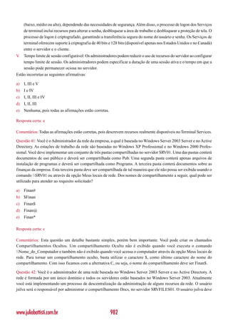 (baixo, médio ou alto), dependendo das necessidades de segurança. Além disso, o processo de logon dos Serviços
     de terminal inclui recursos para alterar a senha, desbloquear a área de trabalho e desbloquear a proteção de tela. O
     processo de logon é criptografado, garantindo a transferência segura do nome do usuário e senha. Os Serviços de
     terminal oferecem suporte à criptografia de 40 bits e 128 bits (disponível apenas nos Estados Unidos e no Canadá)
     entre o servidor e o cliente.
V.   Tempo limite de sessão configurável: Os administradores podem reduzir o uso de recursos do servidor ao configurar
     tempo limite de sessão. Os administradores podem especificar a duração de uma sessão ativa e o tempo em que a
     sessão pode permanecer ociosa no servidor.
Estão incorretas as seguintes afirmativas:

a)   I, III e V
b) I e IV
c)   I, II, III e IV
d) I, II, III
e)   Nenhuma, pois todas as afirmações estão corretas.

Resposta certa: e

Comentários: Todas as afirmações estão corretas, pois descrevem recursos realmente disponíveis no Terminal Services.

Questão 41: Você é o Administrador da rede da empresa, a qual é baseada no Windows Server 2003 Server e no Active
Directory. As estações de trabalho da rede são baseadas no Windows XP Professional e no Windows 2000 Profes-
sional. Você deve implementar um conjunto de três pastas compartilhadas no servidor SRV01. Uma das pastas conterá
documentos de uso público e deverá ser compartilhada como Pub. Uma segunda pasta conterá apenas arquivos de
instalação de programas e deverá ser compartilhada como Programs. A terceira pasta conterá documentos sobre as
finanças da empresa. Esta terceira pasta deve ser compartilhada de tal maneira que ele não possa ser exibida usando o
comando SRV01 ou através da opção Meus locais de rede. Dos nomes de compartilhamento a seguir, qual pode ser
utilizado para atender ao requisito solicitado?

a)   Finan#
b) $Finan
c)   Finan$
d) Finan@
e)   Finan*

Resposta certa: c

Comentários: Esta questão um detalhe bastante simples, porém bem importante. Você pode criar os chamados
Compartilhamentos Ocultos. Um compartilhamento Oculto não é exibido quando você executa o comando
Nome_do_Computador e também não é exibido quando você acessa o computador através da opção Meus locais de
rede. Para tornar um compartilhamento oculto, basta utilizar o caractere $, como último caractere do nome do
compartilhamento. Com isso ficamos com a alternativa C, ou seja, o nome do compartilhamento deve ser Finan$.

Questão 42: Você é o administrador de uma rede baseada no Windows Server 2003 Server e no Active Directory. A
rede é formada por um único domínio e todos os servidores estão baseados no Windows Server 2003. Atualmente
você está implementando um processo de descentralização da administração de alguns recursos da rede. O usuário
jsilva será o responsável por administrar o compartilhamento Docs, no servidor SRVFILES01. O usuário jsilva deve




www.juliobattisti.com.br                                  982
 