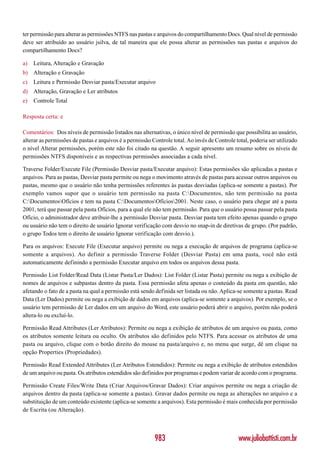 ter permissão para alterar as permissões NTFS nas pastas e arquivos do compartilhamento Docs. Qual nível de permissão
deve ser atribuído ao usuário jsilva, de tal maneira que ele possa alterar as permissões nas pastas e arquivos do
compartilhamento Docs?

a)   Leitura, Alteração e Gravação
b) Alteração e Gravação
c)   Leitura e Permissão Desviar pasta/Executar arquivo
d) Alteração, Gravação e Ler atributos
e)   Controle Total

Resposta certa: e

Comentários: Dos níveis de permissão listados nas alternativas, o único nível de permissão que possibilita ao usuário,
alterar as permissões de pastas e arquivos é a permissão Controle total. Ao invés de Controle total, poderia ser utilizado
o nível Alterar permissões, porém este não foi citado na questão. A seguir apresento um resumo sobre os níveis de
permissões NTFS disponíveis e as respectivas permissões associadas a cada nível.

Traverse Folder/Execute File (Permissão Desviar pasta/Executar arquivo): Estas permissões são aplicadas a pastas e
arquivos. Para as pastas, Desviar pasta permite ou nega o movimento através de pastas para acessar outros arquivos ou
pastas, mesmo que o usuário não tenha permissões referentes às pastas desviadas (aplica-se somente a pastas). Por
exemplo vamos supor que o usuário tem permissão na pasta C:Documentos, não tem permissão na pasta
C:DocumentosOfícios e tem na pasta C:DocumentosOfícios2001. Neste caso, o usuário para chegar até a pasta
2001, terá que passar pela pasta Ofícios, para a qual ele não tem permissão. Para que o usuário possa passar pela pasta
Ofício, o administrador deve atribuir-lhe a permissão Desviar pasta. Desviar pasta tem efeito apenas quando o grupo
ou usuário não tem o direito de usuário Ignorar verificação com desvio no snap-in de diretivas de grupo. (Por padrão,
o grupo Todos tem o direito de usuário Ignorar verificação com desvio.).

Para os arquivos: Execute File (Executar arquivo) permite ou nega a execução de arquivos de programa (aplica-se
somente a arquivos). Ao definir a permissão Traverse Folder (Desviar Pasta) em uma pasta, você não está
automaticamente definindo a permissão Executar arquivo em todos os arquivos dessa pasta.

Permissão List Folder/Read Data (Listar Pasta/Ler Dados): List Folder (Listar Pasta) permite ou nega a exibição de
nomes de arquivos e subpastas dentro da pasta. Essa permissão afeta apenas o conteúdo da pasta em questão, não
afetando o fato de a pasta na qual a permissão está sendo definida ser listada ou não. Aplica-se somente a pastas. Read
Data (Ler Dados) permite ou nega a exibição de dados em arquivos (aplica-se somente a arquivos). Por exemplo, se o
usuário tem permissão de Ler dados em um arquivo do Word, este usuário poderá abrir o arquivo, porém não poderá
altera-lo ou excluí-lo.

Permissão Read Attributes (Ler Atributos): Permite ou nega a exibição de atributos de um arquivo ou pasta, como
os atributos somente leitura ou oculto. Os atributos são definidos pelo NTFS. Para acessar os atributos de uma
pasta ou arquivo, clique com o botão direito do mouse na pasta/arquivo e, no menu que surge, dê um clique na
opção Properties (Propriedades).

Permissão Read Extended Attributes (Ler Atributos Estendidos): Permite ou nega a exibição de atributos estendidos
de um arquivo ou pasta. Os atributos estendidos são definidos por programas e podem variar de acordo com o programa.

Permissão Create Files/Write Data (Criar Arquivos/Gravar Dados): Criar arquivos permite ou nega a criação de
arquivos dentro da pasta (aplica-se somente a pastas). Gravar dados permite ou nega as alterações no arquivo e a
substituição de um conteúdo existente (aplica-se somente a arquivos). Esta permissão é mais conhecida por permissão
de Escrita (ou Alteração).



                                                          983                                  www.juliobattisti.com.br
 