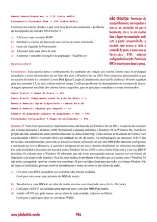 Memory MemoryPages/sec -> 1,25 (valor médio)
                                                                                    NÃO ESQUEÇA: Permissões de
Processor% Processor Time -> 35% (valor médio)
                                                                                    compartilhamento, não impedem o
Com base nos valores obtidos, o que você deve fazer para solucionar o problema      acesso ao conteúdo da pasta
de desempenho do servidor SRVFILES01?                                               localmente, isto é, se um usuário
a)   Adicionar mais memória RAM                                                     fizer o logon no computador onde
b) Substituir o sistema de discos por um sistema de maior velocidade                está a pasta compartilhada, o
c)   Fazer um Upgrade do Processador                                                usuário terá acesso a todo o
d) Adicionar mais uma placa de rede                                                 conteúdo da pasta, a menos que as
e)   Aumentar o tamanho do arquivo de paginação - PageFile.sys                      Permissões NTFS estejam
                                                                                    configurados de acordo. Permissões
Resposta certa: b                                                                   NTFS é assunto para daqui a pouco.

Comentários: Esta questão testa o conhecimento do candidato em relação aos valores limites para os principais
contadores a serem monitorados em um Servidor com o Windows Server 2003. Dos contadores apresentados, o que
está acima do limite é o contador Current Disk Queue Lenght (Comprimento atual da fila de disco). O limite sugerido
para este contador é 2, ou seja, valores maiores do que 2 indicam problemas de desempenho com o sistema de discos.
A seguir apresento uma lista dos valores limites sugeridos, para os principais contadores a serem monitorados:
Disco físico % Tempo do disco -> 90%

Disco físico Comprimento atual da fila de disco -> 2

Memória Memória Bytes disponíveis -> Menos de 4 MB

Memória Memória Páginas por segundo -> 20

Arquivo de paginação Arquivo de paginação % Uso -> 99%

Processador Processador % Tempo do processador -> 85%


Questão 45: Você é o responsável por implementar uma rede baseada no Windows Server 2003. A maioria das estações
dos Clientes utilizarão o Windows 2000 Professional e algumas utilizarão o Windows 98 ou Windows Me. Você fez o
projeto da rede, criando um único domínio baseado no Active Directory. Como serviço de resolução de Nomes você
está utilizando o DNS. O servidor DNS está instalado no DC da matriz. As configurações do protocolo TCP/IP são
fornecidas, automaticamente, para todas as estações clientes, utilizando um servidor DHCP devidamente configurado
e autorizado no Active Directory. A sua rede é composta de um único domínio distribuído em diferentes localidades.
Em cada localidade é instalado um servidor com o Windows Server 2003 e com o Active Directory e o serviço DHCP
instalado. Os clientes com o Windows 98 informam que não estão conseguindo acessar recursos nos servidores de
impressão e de arquivos do domínio. Você faz uma análise do problema e descobre que os clientes com o Windows 98
não estão conseguindo resolver o nome dos servidores. O que você deve fazer para que todos os clientes Windows 98,
de todas as localidades, possam resolver normalmente o nome de todos os servidores da rede?.

a)   Crie uma zona DNS secundária nos servidores das demais unidades.
     Configure esta zona como primária do DNS da matriz.

b) Transforme a zona DNS do servidor da matriz em uma zona integrada com o Active Directory.
c)   Configure o DHCP das unidades para replicar com o servidor DHCP da matriz.
d) Instale o WINS em, pelo menos, um servidor de cada unidade, inclusive na Matriz.
     Configure a replicação entre os servidores WINS.




www.juliobattisti.com.br                                986
 
