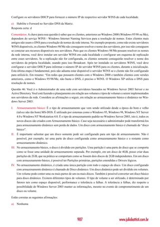 Configure os servidores DHCP para fornecer o número IP do respectivo servidor WINS de cada localidade.

e)   Habilite o Forward no Servidor DNS da Matriz.
Resposta certa: d

Comentários: A chave para essa questão é saber que os clientes, anteriores ao Windows 2000 (Windows 95/98 ou Me),
dependem do serviço WINS - Windows Internet Naming Services para a resolução de nomes. Estes clientes mais
antigos não usam o DNS para a resolução de nomes da rede interna. No exemplo proposto, como não existe servidores
WINS disponíveis, os clientes Windows 98/Me não conseguem resolver o nome dos servidores, por isso não conseguem
se conectar aos recursos disponíveis nos servidores. Para que os clientes Windows 98/Me possam resolver os nomes
da rede interna, você deve instalar um servidor WINS em cada localidade e configurar um esquema de replicação
entre esses servidores. Se a replicação não for configurada, os clientes somente conseguirão resolver o nome dos
servidores da própria localidade, usando para isso Broadcast. Após ter instalado os servidores WINS, você deve
configurar o servidor DHCP para informar o número IP do servidor WINS para os clientes, durante a inicialização.
Esta última etapa é fundamental, pois não adianta estar disponível o servidor WINS se o cliente não for configurado
para utilizá-lo. Em resumo: “Em redes que possuem clientes com o Windows 2000 e também clientes com versões
anteriores, como o Windows 95/98/Me, não basta o DNS, é preciso o WINS. O Windows XP utiliza o DNS para
resolução de nomes.

Questão 46: Você é o Administrador de uma rede com servidores baseados no Windows Server 2003 Server e no
Active Directory. Você está fazendo o planejamento em relação aos volumes e tipos de volumes a serem implementados
nos servidores da rede. Considere as afirmações a seguir, em relação ao armazenamento básico e dinâmico no Win-
dows Server 2003:

I.   Armazenamento básico: É o tipo de armazenamento que vem sendo utilizado desde a época do bom e velho
     (talvez não tão bom) MS-DOS. É utilizado por sistemas como o Windows 95, Windows 98, Windows NT Server
     4.0 e Windows NT Workstation 4.0. É o tipo de armazenamento padrão no Windows Server 2003, isto é, todos os
     novos discos são criados com Armazenamento básico. Caso seja necessário o administrador pode transformá-los
     para armazenamento dinâmico sem perda de dados. Um disco com armazenamento básico é chamado de “disco
     básico”.
II. É importante salientar que um disco somente pode ser configurado para um tipo de armazenamento. Não é
    possível, por exemplo, ter uma parte do disco configurada como armazenamento básico e o restante como
    armazenamento dinâmico.
III. No armazenamento básico, o disco é dividido em partições. Uma partição é uma parte do disco que se comporta
     como se fosse uma unidade de armazenamento separada. Por exemplo, em um disco de 4GB, posso criar duas
     partições de 2GB, que na prática se comportam como se fossem dois discos de 2GB independentes. Em um disco
     com armazenamento básico, é possível ter Partições primárias, partições estendidas e Drivers lógicos.
IV No armazenamento dinâmico, é criada uma única partição com todo o espaço do disco. Um disco configurado
  .
    com armazenamento dinâmico é chamado de Disco dinâmico. Um disco dinâmico pode ser dividido em volumes.
    Um volume pode conter uma ou mais partes de um ou mais discos. Também é possível converter um disco básico
    para disco dinâmico. Existem diferentes tipos de volumes. O tipo de volume a ser utilizado, é determinado por
    fatores tais como espaço disponível, performance e tolerância a falhas. A tolerância a falhas, diz respeito a
    possibilidade do Windows Server 2003 manter as informações, mesmo no evento de comprometimento de um
    disco ou volume.

Estão corretas as seguintes afirmações:

a)   Nenhuma




                                                       987                                www.juliobattisti.com.br
 