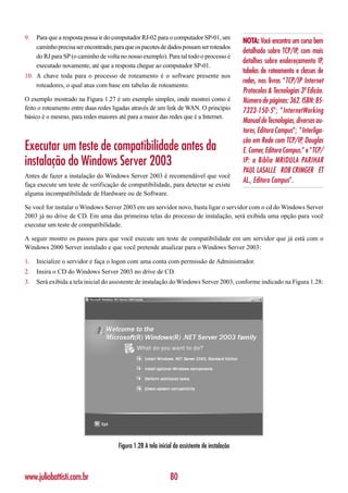 9.   Para que a resposta possa ir do computador RJ-02 para o computador SP-01, um
                                                                                               NOTA: Você encontra um curso bem
     caminho precisa ser encontrado, para que os pacotes de dados possam ser roteados
                                                                                               detalhado sobre TCP/IP, com mais
     do RJ para SP (o caminho de volta no nosso exemplo). Para tal todo o processo é
                                                                                               detalhes sobre endereçamento IP,
     executado novamente, até que a resposta chegue ao computador SP-01.
                                                                                               tabelas de roteamento e classes de
10. A chave toda para o processo de roteamento é o software presente nos
                                                                                               redes, nos livros “TCP/IP Internet
    roteadores, o qual atua com base em tabelas de roteamento.
                                                                                               Protocolos & Tecnologias 3ª Edição.
O exemplo mostrado na Figura 1.27 é um exemplo simples, onde mostrei como é                    Número de páginas: 362. ISBN: 85-
feito o roteamento entre duas redes ligadas através de um link de WAN. O princípio             7323-150-5”; ”InternetWorking
básico é o mesmo, para redes maiores até para a maior das redes que é a Internet.
                                                                                               Manual de Tecnologias, diversos au-
                                                                                               tores, Editora Campus”; ”Interliga-
                                                                                               ção em Rede com TCP/IP, Douglas
Executar um teste de compatibilidade antes da                                                  E. Comer, Editora Campus.” e ”TCP/
instalação do Windows Server 2003                                                              IP: a Bíblia MRIDULA PARIHAR
                                                                                               PAUL LASALLE ROB CRIMGER ET
Antes de fazer a instalação do Windows Server 2003 é recomendável que você
                                                                                               AL., Editora Campus”.
faça execute um teste de verificação de compatibilidade, para detectar se existe
alguma incompatibilidade de Hardware ou de Software.

Se você for instalar o Windows Server 2003 em um servidor novo, basta ligar o servidor com o cd do Windows Server
2003 já no drive de CD. Em uma das primeiras telas do processo de instalação, será exibida uma opção para você
executar um teste de compatibilidade.

A seguir mostro os passos para que você execute um teste de compatibilidade em um servidor que já está com o
Windows 2000 Server instalado e que você pretende atualizar para o Windows Server 2003:

1.   Inicialize o servidor e faça o logon com uma conta com permissão de Administrador.
2.   Insira o CD do Windows Server 2003 no drive de CD.
3.   Será exibida a tela inicial do assistente de instalação do Windows Server 2003, conforme indicado na Figura 1.28:




                                      Figura 1.28 A tela inicial do assistente de instalação



www.juliobattisti.com.br                                       80
 