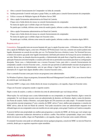 a)   Abra o console Gerenciamento do Computador via linha de comando.
b) Atribua permissão Controle total para o grupo Todos, no atalho para o console Gerenciamento do computador.
c)   Utilize o recurso de Múltiplos logons do Windows Server 2003
d) Abra a opção Ferramentas administrativas do Painel de Controle.
   Clique com o botão direito do mouse no console Gerenciamento do computador.
   No menu de opções que é exibido clique em Executar como...
   Na janela que é exibida, informe como nome de usuário jpaulo, informe a senha e no domínio digite ABC.

e)   Abra a opção Ferramentas administrativas do Painel de Controle.
     Clique com o botão direito do mouse no console Gerenciamento do computador.
     No menu de opções que é exibido clique em Executar como...
     Na janela que é exibida, informe como nome de usuário jpaulo, informe a senha e no domínio digite SRV01.

Resposta certa: d

Comentários: Esta questão testa um recurso bastante útil, que é a opção Executar como... O Windows Server 2003 não
tem a opção de Múltiplos logons, como tem o Windows XP Professional. Com isso, somente um usuário poderá estar
logado, diretamente no console do servidor, por vez. Via Terminal Services a história é outra. Via Terminal Services,
o número de usuários que pode estar logado remotamente é definido pelo número de licenças de acesso instaladas no
servidor. Muito bem, na situação descrita na questão, o Administrador não pode fazer o logof da conta jsilva, senão a
aplicação financeira será interrompida e o usuário jsilva não tem as permissões necessárias para fazer as configurações
desejadas. Neste caso, o Administrador usa o recurso Executar Como, para abrir o console Gerenciamento do
computador, usando o recurso Executar como..., recurso este que permite ao administrador executar um programa no
contexto da sua conta de Administrador, sem ter que efetuar o logof do usuário atual. Com isso ficamos com a
alternativa D. A seguir mais alguns detalhes sobre o recurso Executar como...

Usar o comando Executar como para iniciar um programa como administrador:

No Windows Explorer, clique no programa, ferramenta Microsoft Management Console (MMC), ou no item do Painel
de controle que você deseja abrir.

Pressione SHIFT e clique com o botão direito do mouse no programa e, em seguida, clique em Executar como.

Clique em Executar o programa usando o seguinte usuário.

Digite o nome de usuário, a senha e o domínio da conta de administrador que você deseja utilizar.

Observações: Se você desejar usar a conta Administrador no seu computador, no campo Domínio, digite o nome do
computador. Se você desejar executar como um administrador de domínio, em Domínio, digite o nome do domínio.
Em Nome de usuário, Senha e Domínio, você pode digitar até 256 caracteres em cada campo. O comando Executar
como permite executar programas (*.exe), consoles do MMC salvos (*.msc), atalhos para programas e consoles do
MMC salvos, além de itens do Painel de controle. Você pode executá-los como um administrador enquanto tiver
efetuado logon em seu computador como um membro de um outro grupo, como grupo Usuários ou Usuários avançados.

É possível definir uma propriedade nos atalhos para programas e consoles do MMC, de forma que você sempre seja
solicitado a apresentar credenciais alternativas ao utilizar o atalho. Para definir a propriedade, clique com o botão
direito do mouse no atalho, clique em Propriedades e, em seguida, clique em Executar como usuário diferente.

O comando Executar como pode ser utilizado para iniciar qualquer programa, console do MMC ou item do Painel de
controle, desde que os seguintes requisitos sejam atendidos:




www.juliobattisti.com.br                                 990
 