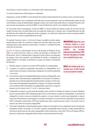 Você forneça a conta de usuário e as informações sobre senha apropriadas.

A conta de usuário possa efetuar logon no computador.

O programa, console do MMC ou item do Painel de controle estejam disponíveis no sistema e para a conta de usuário.

O comando Executar como é geralmente utilizado para executar programas como um administrador, apesar de não
estar limitado a contas de administrador. Qualquer usuário com várias contas pode utilizar o comando Executar como
para executar um programa, console do MMC ou item do Painel de controle com credenciais alternativas.

Se você tentar iniciar um programa, console do MMC ou item do Painel de controle a partir de um local da rede
usando Executar como, ele pode falhar, pois as credenciais usadas para a conexão com o compartilhamento de rede
são diferentes das credenciais usadas para iniciar o programa. As credenciais usadas para executar o programa podem
não dar acesso ao mesmo compartilhamento de rede.

O comando Executar como e o Serviço de logon secundário aceitam apenas
autenticação por senha. Se as diretivas exigirem que seja feito logon com cartão     IMPORTANTE: Alguns itens, como
inteligente para contas especiais ou para todos os usuários, o comando Executar      o Windows Explorer, a pasta
como não irá funcionar.                                                              Impressoras e os itens da área de
Questão 50: Você é o administrador de uma rede baseada no Windows Server
                                                                                     trabalho,       são     iniciados
2003 e no Active Directory. Todos os clientes são baseados no Windows XP             indiretamente pelo Windows 2000.
Professional. Você é o administrador responsável pelas políticas de segurança        Esses itens não podem ser iniciados
da empresa. Você está avaliando a possibilidade de utilizar a criptografia do        com o comando Executar como.
próprio Windows. Considere as afirmativas a seguir em relação a criptografia
do Windows:

I.   Somente arquivos e pastas em volumes NTFS podem ser criptografados.             NOTA: Você também pode usar o
II. As pastas e os arquivos compactados não podem ser criptografados. Se o           comando runas na linha Executar
    usuário marcar um arquivo ou pasta para criptografia, ele será descompactado
                                                                                     ou em um prompt de comando.
    e vice-versa.
III. Se você mover arquivos descriptografados para uma pasta criptografada, esses
     arquivos serão automaticamente criptografados na nova pasta. No entanto, a
     operação inversa não descriptografa automaticamente os arquivos. Nesse caso,
     é necessário descriptografar manualmente os arquivos. Os arquivos marcados
     com o atributo Sistema não podem ser criptografados, bem como os arquivos
     da pasta raiz do sistema, isto é C: ou D: e assim por diante.
IV Criptografar um arquivo ou uma pasta não protege contra exclusão ou listagem de arquivos ou pastas. Qualquer
  .
    pessoa com permissões NTFS adequadas pode excluir ou listar pastas ou arquivos criptografados. A proteção da
    criptografia é contra o acesso ao conteúdo dos arquivos, ou seja, somente o usuário que criptografou o arquivo
    terá acesso. Para proteção contra listagem e exclusão recomenda-se o uso do EFS em combinação com permissões
    NTFS, utilizando as permissões NTFS para impedir que outros usuários possam excluir e até mesmo listar os
    arquivos que estão em um pasta criptografada.
V.   Você pode criptografar ou descriptografar pastas e arquivos localizados em um computador remoto ativado para
     criptografia remota. No entanto, se você abrir o arquivo criptografado através da rede, os dados transmitidos na
     rede através desse processo não serão criptografados. Outros protocolos, como (SSL/TLS) ou IP Seguro (IPSec),
     devem ser usados para criptografar dados durante a transmissão através da rede.




                                                        991                                 www.juliobattisti.com.br
 