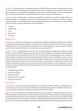 Comentários: Esta questão testa se o candidato sabe que o SUS é basicamente um site que é instalado em um servidor
IIS. Ou seja, todo o funcionamento do SUS depende do IIS. Se houver problemas com os serviços do IIS, é provável
que a causa sejam os serviços do IIS. Nesta questão, a solução é parar e reinicializar todos os serviços relacionados ao
IIS. Com isso deverá normalizar o funcionamento do SUS. Com isso ficamos com a alternativa a.

Questão 56: Você é o administrador de uma estação de trabalho com o Windows Server 2003 instalado. Você tem um
conjunto de atalhos e configurações que devem ser aplicados apenas aos novos usuários que fizerem o logon na
estação de trabalho, ou seja, aqueles usuários que estão logando pela primeira vez na estação, para os quais ainda não
existia uma Profile na estação. Qual profile você deve modificar?

a)   All Users
b) Administrador
c)   Users
d) Default User
e)   New Users

Resposta certa: d

Comentários: Esta questão testa, basicamente, o conhecimento do candidato em relação ao Conceito de Profile. Atalhos
e configurações que devem estar disponíveis para todos os usuários, devem ser feitas na Profile All Users. Atalhos e
configurações que devem estar disponíveis apenas para novos usuários que façam o logon na estação de trabalho,
devem ser feitos na profile Default User. Com isso ficamos com a alternativa D.

Questão 57: Você é o Administrador de uma rede com servidores baseados no Windows Server 2003 e no Active
Directory. A rede é formada por um único domínio: abc.com. A WAN da empresa é formada pela rede local da matriz
em SP e pelas redes locais das filiais em SC, RS e PR. Você está em fase de implementação da rede e gostaria de
limitar o número de usuários com permissões de Administrador em todos os recursos do domínio, ou seja, você quer
reduzir o número de usuários que serão incluídos no grupo Domain Admins. Porém você gostaria de ter usuários com
permissão para gerenciar recursos tais como contas de usuários e computadores em cada uma das redes local. Por
exemplo, você gostaria de permitir que um usuário da matriz em SP possa gerenciar recursos apenas para os usuários,
servidores e recursos da rede local de SP. Que tipo de objeto do Active Directory você pode utilizar para implementar
a solução proposta?

a)   Unidades Organizacionais
b) Group Policy Objects
c)   Diretivas de IPSec
d) Diretivas locais de segurança
e)   Grupos de distribuição

Resposta certa: a

Comentários: O conceito de Unidade organizacional foi introduzido no Windows 2000 Server, juntamente com o
Active Directory e veio para solucionar um problema sério de Administração existente no Windows NT Server 4.0.
Conceito este que, evidentemente, também está presente no Windows Server 2003.

Com o NT Server 4.0, não havia como atribuir permissões de acesso apenas em uma parte do domínio. Ou você
atribuía permissões de Administrador no domínio inteiro ou não tinha como atribuir permissões de administrador para
um usuário apenas para parte dos recursos do domínio. Imagine uma empresa que tem uma rede, com filiais em todos
os estados brasileiros. No nosso exemplo, o domínio é composto pelas redes das filiais do RS, SC, PR e SP. Com o NT
Server 4.0, você não teria como definir que um usuário tivesse permissões de Administrador somente nos servidores



                                                         995                                  www.juliobattisti.com.br
 