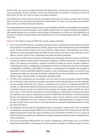 da filial do RS. Uma vez que você atribuía permissões de Administrador, o usuário teria estas permissões em todos os
recursos do domínio. No nosso exemplo, o usuário seria Administrador nos servidores e em todos os recursos das
filiais do RS, SC, PR e SP, ou seja, em todos os servidores do domínio.

Esta situação gerava inconvenientes (e noites de sono perdidas) muito sérios. Era comum a situação onde um domínio
tinha 10 ou mais contas de usuários com permissão de Administrador. Ora, eram 10 ou mais contas com permissões
total em todos os servidores do domínio. Nada bom.

Com a disponibilidade de Unidades Organizacionais, a partir do Windows 2000 Server, este problema foi minimizado.
Agora você pode criar, dentro do domínio, várias Unidades organizacionais. Em seguida você desloca para dentro de
cada unidade organizacional, as contas de usuários, grupos e computadores, de acordo com critérios geográficos ou
funcionais. Em seguida você pode delegar tarefas administrativas a nível de Unidade organizacional (OU – Organiza-
tional Unit).

Questão 58: Em relação ao recurso de GPOs não é correta a seguinte afirmação:

a)   Com o recurso de GPOs é possível configurar a redireção de pastas. O administrador pode configurar uma GPO
     para que pastas tais como Meus documentos e Minhas imagens sejam redirecionadas para uma pasta compartilhada
     em um servidor da rede da empresa. Com isso os dados do usuário passam a estar disponíveis no servidor e
     poderão ser acessados de qualquer estação de trabalho da rede, na qual o usuário faça o logon. Além disso, com os
     dados no servidor, é possível criar e implementar uma política de backup centralizada.
b) Com o recurso de GPO é possível gerenciar centralizadamente, configurações definidas na registry do Windows,
   com base em templates de administração (Administrative Templates). As GPOs criam arquivos com definições da
   registry. Estes arquivos são carregados e aplicados na estação de trabalho do usuário, nas partes referentes a
   configuração de Usuários e configuração de Computador da registry. As configurações de usuário são carregadas
   na opção HKEY_CURRENT_USER (HKCU), da registry. As configurações de computador são carregadas na
   opção HKEY_LOCAL_MACHINE (HKLM), da registry. A idéia é relativamente simples. Ao invés de ter que
   configurar estas opções em cada estação de trabalho, o administrador cria elas centralizadamente, usando GPOs.
   Durante o logon, o Windows aplica as configurações definidas na GPO.
c)   As GPOs inclui configurações que são aplicadas a nível de usuário (ou seja, em qualquer estação de trabalho
     que o usuário faça o logon, as políticas associadas a sua conta de usuário serão aplicadas) e a nível de computador
     (ou seja, qualquer usuário que faça o logon no computador terá as políticas de computador aplicadas). Por
     exemplo, se o administrador definiu uma política de usuário para o grupo do usuário jsilva, de tal maneira que
     o menu Run (Executar) não deva estar disponível para este grupo. Em qualquer estação de trabalho que o jsilva
     fizer o logon, o menu Run não estará disponível. Agora imagine que o administrador configurou uma política
     de computador, para o grupo de computadores da seção de contabilidade, definindo que o menu Run (Executar)
     não deve estar disponível nestes computadores. Qualquer usuário que faça o logon em um dos computadores
     da seção de contabilidade, não terá o menu Run sendo exibido, independentemente dos grupos aos quais
     pertença o usuário, uma vez que a política está sendo aplicada ao computador (independentemente do usuário
     que esteja utilizando-o).
d) As configurações feitas via GPO são aplicadas para usuários, computadores, member servers e DCs, são aplicadas
   a computadores executando Windows 2000 (Server ou Professional), Windows XP ou Windows Server 2003. São
   também aplicadas para versões mais antigas do Windows, tais como Windows 95/98/Me e NT 4.0, o recurso de
   GPO não é aplicado, permitindo que o Administrador configure uma ampla variedade de clientes, usando diferentes
   versões do Windows..
e)   O recurso de Group Policy Objects (GPO) é de “enorme” utilidade para o administrador. Com o uso de GPO o
     administrador pode definir as configurações de vários elementos da estação de trabalho do usuário, como por



www.juliobattisti.com.br                                 996
 