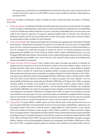 Não esqueça que as permissões de compartilhamento somente tem efeito para o acesso através da rede. Se
        o usuário jsilva fizer o logon no servidor SRV01 e acessar a pasta worddocs localmente, valerão apenas as
        permissões NTFS.

Questão 60: Considere as afirmações a seguir em relação aos tipos e escopos de grupos de usuários, no Windows
Server 2003:

I.   Grupos de segurança: Normalmente utilizados para atribuir permissões de acesso aos recursos da rede. Por exemplo,
     ao criar um grupo Contabilidade (que conterá todas as contas dos funcionários do departamento de contabilidade)
     o qual será utilizado para atribuir permissões de acesso a uma pasta compartilhada, devo criar este grupo como
     sendo do tipo Grupo de segurança. Um grupo de segurança também pode ser utilizado como um grupo de
     distribuição, embora essa não seja uma situação muito comum. Esses grupos, assim coma as contas de usuários
     são armazenados no Banco de dados do Active Directory.
II. Grupos de distribuição: São utilizados para funções não relacionadas com segurança (não relacionadas a atribuição
    de permissões) . Normalmente são utilizados em conjunto com servidores de e-mail, tais como o Exchange 2000,
    para o envio de e-mail para um grupo de usuários. Uma das utilizações típicas para um Grupo de distribuição é o
    envio de mensagens de e-mail para um grupo de usuários de uma só vez. Somente programas que foram
    programados para trabalhar com o Active Directory, poderão utilizar Grupos de distribuição (como é o caso do
    Exchange 2000 citado anteriormente). Provavelmente as novas versões dos principais sistemas de correio eletrônico
    estarão habilitadas para trabalhar com o Active Directory. Não é possível utilizar grupos de distribuição para
    funções relacionadas com segurança.
III. Grupos universais (Universal group): Como o próprio nome sugere são grupos que podem ser utilizados em
     qualquer parte de um domínio ou da árvore de domínios e podem conter como membros, grupos e usuários de
     quaisquer domínios. Pode conter: Contas de usuários, outros grupos universais, e grupos globais de qualquer
     domínio. Pode ser membro de: Grupos locais de qualquer domínio ou grupos universais de qualquer domínio.
     Pode receber permissões para recursos localizados em qualquer domínio.Um domínio baseado no Active Direc-
     tory pode estar em diferentes modos de funcionalidade (Windows 2000 Nativo, Misto ou Windows Server 2003).
     Para cada modo existem diferentes possibilidades em relação aos grupos Universais: Quando o nível de
     funcionalidade do Domínio está configurado como Windows 2000 Nativo ou Windows Server 2003, os seguintes
     elementos podem ser incluídos como membros de um grupo universal: Usuários, grupos Globais e grupos
     Universais de qualquer domínio da floresta. Quando o nível de funcionalidade do Domínio está configurado
     como Windows 2000 Misto, não é possível criar grupos Universais. Quando o nível de funcionalidade do Domínio
     está configurado como Windows 2000 Nativo ou Windows Server 2003, um grupo Universal pode ser colocado
     como membro de um outro grupo Universal e permissões podem ser atribuídas em qualquer domínio.Um grupo
     pode ser convertido de Universal para Global ou de Universal para Local do domínio. Nos dois casos esta conversão
     somente pode ser feita se o grupo Universal não tiver como um de seus membros, outro grupo Universal.
IV. Grupo global: Um grupo Global é “global” quanto aos locais onde ele pode receber permissões de acesso, ou
    seja, um grupo Global pode receber permissões de acesso em recursos (pastas compartilhadas, impressoras, etc)
    de qualquer domínio. Pode conter: Contas de usuários e grupos globais do mesmo domínio, ou seja, somente
    pode conter membros do domínio no qual o grupo é criado. Pode ser membro de: Grupos universais e Grupos
    locais, de qualquer domínio. Grupos globais do mesmo domínio. Pode receber permissões para recursos localizados
    em qualquer domínio. Um domínio baseado no Active Directory pode estar em diferentes modos (Windows 2000
    Nativo, Misto ou Windows Server 2003). Para cada modo existem diferentes possibilidades em relação aos grupos
    Globais: Quando o nível de funcionalidade do Domínio está configurado como Windows 2000 Nativo ou Win-
    dows Server 2003, os seguintes elementos podem ser incluídos como membros de um grupo Global: contas de




www.juliobattisti.com.br                                998
 