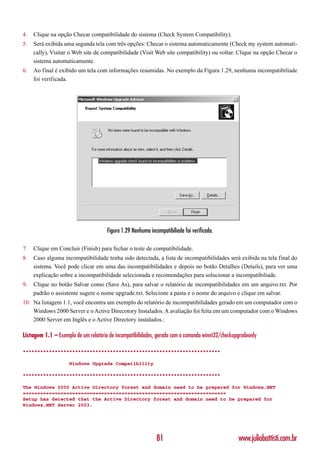 4.   Clique na opção Checar compatibilidade do sistema (Check System Compatibility).
5.   Será exibida uma segunda tela com três opções: Checar o sistema automaticamente (Check my system automati-
     cally), Visitar o Web site de compatibilidade (Visit Web site compatibility) ou voltar. Clique na opção Checar o
     sistema automaticamente.
6.   Ao final é exibido um tela com informações resumidas. No exemplo da Figura 1.29, nenhuma incompatibiliade
     foi verificada.




                                      Figura 1.29 Nenhuma incompatibiliade foi verificada.

7.   Clique em Concluir (Finish) para fechar o teste de compatibilidade.
8.   Caso alguma incompatibilidade tenha sido detectada, a lista de incompatibilidades será exibida na tela final do
     sistema. Você pode clicar em uma das incompatibilidades e depois no botão Detalhes (Details), para ver uma
     explicação sobre a incompatibilidade selecionada e recomendações para solucionar a incompatibiliade.
9.   Clique no botão Salvar como (Save As), para salvar o relatório de incompatibilidades em um arquivo.txt. Por
     padrão o assistente sugere o nome upgrade.txt. Selecione a pasta e o nome do arquivo e clique em salvar.
10. Na listagem 1.1, você encontra um exemplo do relatório de incompatibilidades gerado em um computador com o
    Windows 2000 Server e o Active Direcotory Instalados. A avaliação foi feita em um computador com o Windows
    2000 Server em Inglês e o Active Directory instalados.:

Listagem 1.1 – Exemplo de um relatório de incompatibilidades, gerado com o comando winnt32/checkupgradeonly

********************************************************************

                     Windows Upgrade Compatibility

********************************************************************

The Windows 2000 Active Directory forest and domain need to be prepared for Windows.NET
======================================================================
Setup has detected that the Active Directory forest and domain need to be prepared for
Windows.NET Server 2003.




                                                              81                                  www.juliobattisti.com.br
 