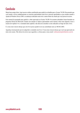 Conclusão
Muito bem amigo leitor. Aqui encerro minha contribuição para ajudá-lo na batalha para o Exame 70-290. Recomendo que
você estude e revise cuidadosamente os conceitos apresentados neste livro e procure aprofundar os seus estudos usando a
Ajuda do Windows Server 2003, os endereços indicados neste site e outras fontes de estudo que você possa ter acesso.

Este manual foi projetado para ajudá-lo a obter aprovação no Exame 70-290. Os assuntos abordados foram baseados no
programa Oficial da Microsoft. Estude com atenção os tópicos apresentados neste manual, releia mais algumas vezes o
resumo do Capítulo 14 e o simulado deste capítulo e não deixe de consultar os sites indicados ao longo de todo o livro.

É o meu mais sincero desejo que este livro possa ajudá-lo em sua caminhada rumo ao MCSE-2003.

Agradeço imensamente por ter adquirido e estudado este livro. É meu mais sincero desejo que você seja aprovado em
mais este exame. Não deixe de enviar suas sugestões e críticas para o meu email: webmaster@juliobattisti.com.br.




www.juliobattisti.com.br                                1000
 