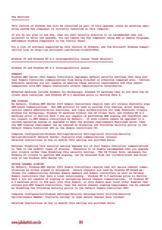 Fax Services
============

This version of Windows Fax will be installed as part of this upgrade, since an existing oper-
ating system Fax component is currently installed on this computer.

If you do not plan to use Fax, then for best security practice it is recommended that you
uninstall it after the upgrade. You can remove the Fax component using Add or Remove Programs,
AddRemove Windows Components in the Control Panel.

For a list of software supported by this version of Windows, see the Microsoft Windows Compat-
ibility List at http://go.microsoft.com/fwlink/?LinkId=9946.


Windows 95 and Windows NT 4.0 interoperability issues (Read Details!)
=====================================================================

Windows 95 and Windows NT 4.0 interoperability issues.

SUMMARY
Windows.NET Server 2003 Domain Controllers implement default security settings that help pre-
vent Domain Controller communications from being hijacked or otherwise tampered with. Certain
downlevel machines are not capable of meeting these security requirements and thus cannot
communicate with.NET Domain Controllers without administrative intervention.

Affected machines include Windows for Workgroups, Windows 95 machines that do not have the DS
client pack installed, and Windows NT 4.0 machines prior to Service Pack 4.

SMB SIGNING
By default, Windows.NET Server 2003 Domain Controllers require that all clients digitally sign
SMB-based communications. The SMB protocol is used to provide file sharing, print sharing,
various remote administration functions, and logon authentication for some downlevel clients.
Windows for Workgroups, Windows 95 machines without the DS Client Pack, and Windows NT 4.0
machines prior to Service Pack 3 are not capable of performing SMB signing and therefore can-
not connect to.NET Domain Controllers by default. If such clients cannot be upgraded to a
current operating system or upgraded to meet the minimum requirements described above, then
the SMB signing requirement can be removed by disabling the following security policy in the
Default Domain Controller GPO on the domain controllers OU:

Computer ConfigurationWindows SettingsSecurity SettingsLocal PoliciesSecurity
OptionsMicrosoft Network Server: Digitally sign communications (always)
Detailed instructions on how to modify this setting are provided below.

Warning: Disabling this security setting exposes all of your Domain Controller communications
to “man in the middle” types of attacks. Therefore it is highly recommended that you upgrade
your clients rather than disabling this security setting. The DS Client Pack, necessary for
Windows 95 clients to perform SMB signing, can be obtained from the clientswin9x sub-direc-
tory of the Windows 2000 Server CD.

SECURE CHANNEL SIGNING
By default, Windows.NET Server 2003 Domain Controllers require that all secure channel commu-
nications be either signed or encrypted. Secure channels are used by Windows NT-based ma-
chines for communications between domain members and domain controllers as well as between
domain controllers that have a trust relationship. Windows NT 4.0 machines prior to Service
Pack 4 are not capable of signing or encrypting secure channel communications. If Windows NT
4.0 machines prior to SP4 must join this domain, or this domain must trust other domains that
contain pre-SP4 Domain Controllers, then the secure channel signing requirement can be removed
by disabling the following security policy in the Default Domain Controller GPO:

Computer ConfigurationWindows SettingsSecurity SettingsLocal PoliciesSecurity
OptionsDomain Member: Digitally encrypt or sign secure channel data (always)

Detailed instructions on how to modify this setting are provided below.




www.juliobattisti.com.br                      84
 