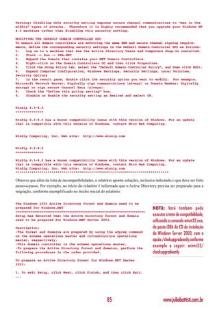 Warning: Disabling this security setting exposes secure channel communications to “man in the
middle” types of attacks. Therefore it is highly recommended that you upgrade your Windows NT
4.0 machines rather than disabling this security setting.

MODIFYING THE DEFAULT DOMAIN CONTROLLER GPO
To ensure all domain controllers are enforcing the same SMB and secure channel signing require-
ments, define the corresponding security settings in the Default Domain Controller GPO as follows:
1.    Log on to a machine that has the Active Directory Users and Computers Snap-in installed.
2.    Start —> Run —> DSA.MSC
3.    Expand the Domain that contains your.NET Domain Controllers.
4.    Right-click on the Domain Controllers OU and then click Properties.
5.    Click the Group Policy tab, select the “Default Domain Controller Policy”, and then click Edit.
6.    Expand Computer Configuration, Windows Settings, Security Settings, Local Policies,
Security Options
7.    In the result pane, double click the security option you want to modify. For example,
Microsoft Network Server: Digitally sign communications (always) or Domain Member: Digitally
encrypt or sign secure channel data (always).
8.    Check the “Define this policy setting” box.
9.    Disable or Enable the security setting as desired and select OK.


WinZip 6.3-8.0
==============

WinZip 6.3-8.0 has a known compatibility issue with this version of Windows. For an update
that is compatible with this version of Windows, contact Nico Mak Computing.


WinZip Computing, Inc. Web site:          http://www.winzip.com


WinZip 6.3-8.0
==============

WinZip 6.3-8.0 has a known compatibility issue with this version of Windows. For an update
that is compatible with this version of Windows, contact Nico Mak Computing.
WinZip Computing, Inc. Web site: http://www.winzip.com
*****************************************************************************

Observe que além da lista de incompatibilidades, o relatório aponta soluções, inclusive indicando o que deve ser feito
passo-a-passo. Por exemplo, no início do relatório é informado que o Active Directory precisa ser preparado para a
migração, conforme exemplificado no trecho inicial do relatório:

The Windows 2000 Active Directory forest and domain need to be
prepared for Windows.NET                                                              NOTA: Você também pode
======================================================================
Setup has detected that the Active Directory forest and domain                        executar o teste de compatibilidade,
need to be prepared for Windows.NET Server 2003.                                      utilizando o comando winnt32.exe,
Description:                                                                          da pasta i386 do CD de instalação
-The forest and domains are prepared by using the adprep command
on the schema operations master and infrastructure operations
                                                                                      do Windows Server 2003, com a
master, respectively.                                                                 opção /chekupgradeonly,conforme
-This domain controller is the schema operations master.
-To prepare the Active Directory forest and domains, perform the
                                                                                      exemplo a seguir: winnt32/
following procedures in the order provided.                                           checkupgradeonly
To prepare an Active Directory forest for Windows.NET Server
2003:

1. To exit Setup, click Next, click Finish, and then click Exit.
...




                                                         85                                  www.juliobattisti.com.br
 