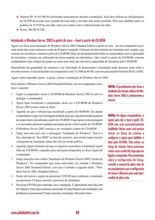 ◆   Número IP: 10.10.100.50 (informado manualmente durante a instalação. Você deve utilizar as configurações
         do TCP/IP de acordo com o padrão da rede onde o servidor está sendo instalado. Para mais detalhes sobre os
         padrões de TCP/IP da sua rede, entre em contato com o Administrador da rede)
     ◆   Nome: MCSE70-290


Instalando o Windows Server 2003 a partir do zero – boot a partir do CD-ROM
Agora vou fazer uma instalação do Windows Server 2003 Standard Edition a partir do zero, em um computador novo,
onde ainda não existe nenhuma versão do Windows instalada. Utilizarei um dos métodos de instalação mais simples, que
consiste em inicializar o sistema a partir do CD-ROM. Hoje em dia praticamente todos os computadores tem a capacidade
de inicializar o sistema (ou, utilizando um termo popular na informática: “dar o boot”) a partir do CD-ROM, somente
computadores mais antigos de quatro ou cinco anos atrás que não tem a capacidade de inicializar pelo CD-ROM.

Dependendo da quantidade de memória e da velocidade do processador a instalação pode demorar entre trinta e
noventa minutos. Estou utilizando um computador com 512 MB de RAM, com um processador Pentium III de 1 GHZ.

Agora vamos aprender, passo –a passo, a fazer a instalação do Windows Server 2003.

Para instalar o Windows Server 2003 Standard Edition, em um computador novo,
faça o seguinte:                                                                         NOTA: O procedimento para fazer a
                                                                                         instalação das demais edições do Win-
1.   Ligue o computador, insira o CD-ROM do Windows Server 2003 no drive e
                                                                                         dows Server 2003 é praticamente o
     desligue o computador.
                                                                                         mesmo.
2.   Agora ligue novamente o computador, desta vez o CD-ROM do Windows
     Server 2003 já deve estar no drive.
3.   Aguarde até que o sistema seja inicializado a partir do CD-ROM. Em alguns
     computadores surge uma mensagem pedindo para que seja pressionada qualquer          NOTA: Em alguns computadores, a
     tecla para fazer a inicialização a partir do CD-ROM. Fique atento a esta mensagem   opção para dar o boot a partir CD-
     e se necessário pressione qualquer tecla para iniciar o boot a partir do CD-ROM.    ROM não está automaticamente
4.   O Windows Server 2003 começa a ser carregado a partir do CD-ROM.                    habilitada. Nestes casos você precisa
5.   Surge uma tela azul com a mensagem “Instalação do Windows”. Esta é a                entrar no Setup do sistema e
     fase chamada de “fase DOS” ou fase de caractere, pois nestas etapas iniciais        configurar a opção para habilitar o
     o programa de instalação ainda não está em modo gráfico.                            boot pelo CD-ROM. Para entrar no
6.   Aguarde alguns instantes até que os arquivos necessários à instalação sejam         Setup do sistema, basta pressionar
     lidos do CD-ROM e copiados para uma pasta temporária no disco rígido do             várias vezes a tecla Del, logo após ter
     computador.                                                                         ligado o computador. Para orientações
7.   Surge uma tela com o título “Instalação do Windows Server 2003, Versão do           sobre a configuração do Setup,
     Windows”. No computador que estou utilizando, vou instalar o Windows                consulte o manual da placa mãe do
     Server 2003 Standard Edition, com isso é exibido o seguinte título: “Win-
                                                                                         seu equipamento, pois a configuração
     dows Server 2003, Standard Edition”.
                                                                                         do Setup é diferente para cada tipo/
8.   Nesta tela temos a opção de pressionar ENTER para continuar a instalação
                                                                                         modelo de placa mãe.
     ou pressionar F3 para cancelar o processo de instalação.
9.   Pressione ENTER para continuar com a instalação. É apresentada uma tela com
     três Opções: Enter para continuar, pressionar ‘R’ para Reparar uma instalação com
     problemas ou pressionar F3 para cancelar a instalação. Pressione Enter.




www.juliobattisti.com.br                                    88
 
