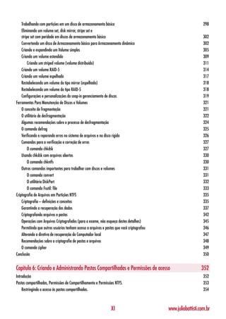 Trabalhando com partições em um disco de armazenamento básico                                                298
    Eliminando um volume set, disk mirror, stripe set e
    stripe set com paridade em discos de armazenamento básico                                                    302
    Convertendo um disco de Armazenamento básico para Armazenamento dinâmico                                     302
    Criando e expandindo um Volume simples                                                                       305
    Criando um volume estendido                                                                                  309
         Criando um striped volume (volume distribuído)                                                          311
    Criando um volume RAID-5                                                                                     314
    Criando um volume espelhado                                                                                  317
    Restabelecendo um volume do tipo mirror (espelhado)                                                          318
    Restabelecendo um volume do tipo RAID-5                                                                      318
    Configurações e personalizações do snap-in gerenciamento de discos                                           319
Ferramentas Para Manutenção de Discos e Volumes                                                                  321
    O conceito de fragmentação                                                                                   321
    O utilitário de desfragmentação                                                                              322
    Algumas recomendações sobre o processo de desfragmentação                                                    324
    O comando defrag                                                                                             325
    Verificando e reparando erros no sistema de arquivos e no disco rígido                                       326
    Comandos para a verificação e correção de erros                                                              327
         O comando chkdsk                                                                                        327
    Usando chkdsk com arquivos abertos                                                                           330
         O comando chkntfs                                                                                       330
    Outros comandos importantes para trabalhar com discos e volumes                                              331
         O comando convert                                                                                       331
         O utilitário DiskPart                                                                                   332
         O comando Fsutil: file                                                                                  333
Criptografia de Arquivos em Partições NTFS                                                                       335
    Criptografia – definições e conceitos                                                                        335
    Garantindo a recuperação dos dados                                                                           337
    Criptografando arquivos e pastas                                                                             342
    Operações com Arquivos Criptografados (para o exame, não esqueça destes detalhes)                            345
    Permitindo que outros usuários tenham acesso a arquivos e pastas que você criptografou                       346
    Alterando a diretiva de recuperação do Computador local                                                      347
    Recomendações sobre a criptografia de pastas e arquivos                                                      348
    O comando cipher                                                                                             349
Conclusão                                                                                                        350


Capítulo 6: Criando e Administrando Pastas Compartilhadas e Permissões de acesso                                352
Introdução                                                                                                       352
Pastas compartilhadas, Permissões de Compartilhamento e Permissões NTFS.                                         353
    Restringindo o acesso às pastas compartilhadas.                                                              354



                                                                  XI                         www.juliobattisti.com.br
 