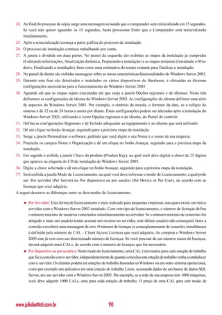 24. Ao final do processo de cópia surge uma mensagem avisando que o computador será reinicializado em 15 segundos.
    Se você não quiser aguardar os 15 segundos, basta pressionar Enter que o Computador será reinicializado
    imediatamente.
25. Após a reinicialização começa a parte gráfica do processo de instalação.
26. O processo de instalação continua trabalhando por conta.
27. A janela é dividida em duas partes. No painel da esquerda são exibidas as etapas da instalação já cumpridas
    (Coletando informações, Atualização dinâmica, Preparando a instalação) e as etapas restantes (Instalando o Win-
    dows, Finalizando a instalação), bem como uma estimativa do tempo restante para finalizar a instalação.
28. No painel da direita são exibidas mensagens sobre as novas características/funcionalidades do Windows Server 2003.
29. Durante esta fase são detectados e instalados os vários dispositivos de Hardware, e efetuadas as diversas
    configurações necessárias para o funcionamento do Windows Server 2003.
30. Aguarde até que as etapas sejam executadas até que surja a janela Opções regionais e de idiomas. Nesta tela
    definimos as configurações de idioma do Windows Server 2003. As configurações do idioma definem uma série
    de aspectos do Windows Server 2003. Por exemplo, o símbolo da moeda, o formato da data, se o relógio do
    sistema é de 12 ou de 24 horas e assim por diante. Estas configurações podem ser alteradas após a instalação do
    Windows Server 2003, utilizando o ícone Opções regionais e de idioma, do Painel de controle.
31. Defina as configurações Regionais e de Teclado adequadas ao equipamento e ao idioma que será utilizado.
32. Dê um clique no botão Avançar, seguindo para a próxima etapa da instalação.
33. Surge a janela Personalizar o software, pedindo que você digite o seu Nome e o nome da sua empresa.
34. Preencha os campos Nome e Organização e dê um clique no botão Avançar, seguindo para a próxima etapa da
    instalação.
35. Em seguida é exibida a janela Chave do produto (Product Key), na qual você deve digitar a chave de 25 dígitos
    que aparece na etiqueta do CD de instalação do Windows Server 2003.
36. Digite a chave solicitada e dê um clique no botão Avançar, seguindo para a próxima etapa da instalação.
37. Será exibida a janela Modo de Licenciamento, na qual você deve informar o modo de Licenciamento, a qual pode
    ser: Por servidor (Per Server) ou Por dispositivo ou por usuário (Per Device or Per User), de acordo com as
    licenças que você adquiriu.
A seguir descrevo as diferenças entre os dois modos de licenciamento:

    ◆   Por Servidor: Esta forma de licenciamento é mais indicado para pequenas empresas, nas quais existe um único
        servidor com o Windows Server 2003 instalado. Com este tipo de licenciamento, o número de licenças define
        o número máximo de usuários conectados simultaneamente ao servidor. Se o número máximo de conexões for
        atingido e mais um usuário tentar acessar um recurso no servidor, este último usuário não conseguirá fazer a
        conexão e receberá uma mensagem de erro. O número de licenças (e conseqüentemente de conexões simultâneas)
        é definido pelo número de CAL – Client Access Licences que você adquiriu, Ao comprar o Windows Server
        2003 este já vem com um determinado número de licenças. Se você precisar de um número maior de licenças,
        deverá adquirir mais CALs, de acordo com o número de licenças que for necessário.
    ◆   Por dispositivo ou por usuário): Neste modo de licenciamento, uma CAL é necessária para cada estação de trabalho
        que faz a conexão com o servidor, independentemente de quantas conexões esta estação de trabalho venha a estabelecer
        com o servidor. Os clientes podem ser estações de trabalho baseadas no Windows ou em outro sistema operacional,
        como por exemplo um aplicativo em uma estação de trabalho Linux, acessando dados de um banco de dados SQL
        Server, em um servidor com o Windows Server 2003. Por exemplo, se a rede da sua empresa tem 1000 máquinas,
        você deve adquirir 1000 CALs, uma para cada estação de trabalho. O preço de uma CAL para este modo de




www.juliobattisti.com.br                                    90
 