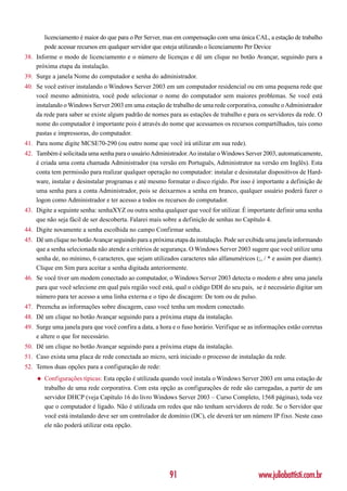 licenciamento é maior do que para o Per Server, mas em compensação com uma única CAL, a estação de trabalho
        pode acessar recursos em qualquer servidor que esteja utilizando o licenciamento Per Device
38. Informe o modo de licenciamento e o número de licenças e dê um clique no botão Avançar, seguindo para a
    próxima etapa da instalação.
39. Surge a janela Nome do computador e senha do administrador.
40. Se você estiver instalando o Windows Server 2003 em um computador residencial ou em uma pequena rede que
    você mesmo administra, você pode selecionar o nome do computador sem maiores problemas. Se você está
    instalando o Windows Server 2003 em uma estação de trabalho de uma rede corporativa, consulte o Administrador
    da rede para saber se existe algum padrão de nomes para as estações de trabalho e para os servidores da rede. O
    nome do computador é importante pois é através do nome que acessamos os recursos compartilhados, tais como
    pastas e impressoras, do computador.
41. Para nome digite MCSE70-290 (ou outro nome que você irá utilizar em sua rede).
42. Também é solicitada uma senha para o usuário Administrador. Ao instalar o Windows Server 2003, automaticamente,
    é criada uma conta chamada Administrador (na versão em Português, Administrator na versão em Inglês). Esta
    conta tem permissão para realizar qualquer operação no computador: instalar e desinstalar dispositivos de Hard-
    ware, instalar e desinstalar programas e até mesmo formatar o disco rígido. Por isso é importante a definição de
    uma senha para a conta Administrador, pois se deixarmos a senha em branco, qualquer usuário poderá fazer o
    logon como Administrador e ter acesso a todos os recursos do computador.
43. Digite a seguinte senha: senhaXYZ ou outra senha qualquer que você for utilizar. É importante definir uma senha
    que não seja fácil de ser descoberta. Falarei mais sobre a definição de senhas no Capítulo 4.
44. Digite novamente a senha escolhida no campo Confirmar senha.
45. Dê um clique no botão Avançar seguindo para a próxima etapa da instalação. Pode ser exibida uma janela informando
    que a senha selecionada não atende a critérios de segurança. O Windows Server 2003 sugere que você utilize uma
    senha de, no mínimo, 6 caracteres, que sejam utilizados caracteres não alfanuméricos (;, / * e assim por diante).
    Clique em Sim para aceitar a senha digitada anteriormente.
46. Se você tiver um modem conectado ao computador, o Windows Server 2003 detecta o modem e abre uma janela
    para que você selecione em qual país região você está, qual o código DDI do seu país, se é necessário digitar um
    número para ter acesso a uma linha externa e o tipo de discagem: De tom ou de pulso.
47. Preencha as informações sobre discagem, caso você tenha um modem conectado.
48. Dê um clique no botão Avançar seguindo para a próxima etapa da instalação.
49. Surge uma janela para que você confira a data, a hora e o fuso horário. Verifique se as informações estão corretas
    e altere o que for necessário.
50. Dê um clique no botão Avançar seguindo para a próxima etapa da instalação.
51. Caso exista uma placa de rede conectada ao micro, será iniciado o processo de instalação da rede.
52. Temos duas opções para a configuração de rede:
    ◆   Configurações típicas: Esta opção é utilizada quando você instala o Windows Server 2003 em uma estação de
        trabalho de uma rede corporativa. Com esta opção as configurações de rede são carregadas, a partir de um
        servidor DHCP (veja Capítulo 16 do livro Windows Server 2003 – Curso Completo, 1568 páginas), toda vez
        que o computador é ligado. Não é utilizada em redes que não tenham servidores de rede. Se o Servidor que
        você está instalando deve ser um controlador de domínio (DC), ele deverá ter um número IP fixo. Neste caso
        ele não poderá utilizar esta opção.




                                                         91                                 www.juliobattisti.com.br
 