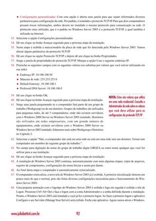 ◆   Configurações personalizadas: Com esta opção é aberta uma janela para que sejam informados diversos
        parâmetros para configuração da rede. Por padrão, é instalado o protocolo TCP/IP. Para que dois computadores
        possam trocar informações, ambos devem ter instalado o mesmo protocolo para comunicação na rede. O
        protocolo mais utilizado, que é o padrão no Windows Server 2003 é o protocolo TCP/IP, o qual também é
        utilizado na Internet.
53. Selecione a opção Configurações personalizadas.
54. Dê um clique no botão Avançar seguindo para a próxima etapa da instalação.
55. Nesta etapa é exibida a marca/modelo da placa de rede que foi detectada pelo Windows Server 2003. Vamos
    alterar alguns parâmetros do protocolo TCP/IP.
56. Dê um clique na opção Protocolo TCP/IP e depois dê um clique no botão Propriedades.
57. Surge a janela de propriedades do protocolo TCP/IP. Marque a opção Usar o seguinte endereço IP.
58. Preencha os seguintes campos com os seguintes valores (ou substitua por valores que você estiver utilizando em
    sua rede):
    ◆   Endereço IP: 10.100.100.50
    ◆   Máscara de rede: 255.255.255.0
    ◆   Default Gateway: 10.100.100.1
    ◆   Preferred DNS Server: 10.100.100.5

59. Dê um clique no botão OK.
                                                                                      NOTA: Estes são valores que utilizo
60. Dê um clique no botão Avançar seguindo para a próxima etapa da instalação.
                                                                                      em uma rede residencial. Consulte o
61. Surge uma janela perguntando se o computador fará parte de um grupo de
                                                                                      Administrador de rede sobre os valores
    trabalho (Workgroup) ou de um domínio. Grupos de trabalhos são utilizados
                                                                                      que você deve utilizar para as
    para pequenas redes, de até 5 computadores, onde não existem servidores
                                                                                      configurações do protocolo TCP/IP
    com o Windows 2000 Server ou Windows Server 2003 instalado. Domínios
    são utilizados em redes empresariais, com um grande número de
    equipamentos, onde existem servidores com o Windows 2000 Server ou
    Windows Server 2003 instalado. Falaremos mais sobre Workgroup e Domínios
    no Capítulo 2.
62. Selecione a opção “Não, o computador não está em uma rede ou está em uma rede sem um domínio. Tornar este
    computador um membro do seguinte grupo de trabalho:”.
63. No campo para digitação do nome do grupo de trabalho digite GROZA ou outro nome qualquer que você for
    utilizar para a sua instalação.
64. Dê um clique no botão Avançar seguindo para a próxima etapa da instalação.
65. A instalação do Windows Server 2003 continua, automaticamente com mais algumas etapas: cópia de arquivos,
    registro de componentes, configurações do menu Iniciar e assim por diante.
66. Ao final desta etapa o computador é automaticamente reinicializado.
67. O computador reinicializa, a nova tela do Windows Server 2003 já é exibida. A primeira inicialização demora um
    pouco mais do que o normal, pois são feitas diversas configurações necessárias para o funcionamento do Win-
    dows Server 2003.
68. Uma pequena animação com o logotipo do Windows Server 2003 é exibida e logo em seguida é exibida a tela de
    Logon. Pressione Ctrl+Alt+Del e faça o logon com a conta Administrador e a senha definida durante a instalação.
    Pronto, o Windows Server 2003 está instalado e você já fez o primeiro logon. Ao fazer o primeiro logon o aplicativo
    Configure o seu Servidor (Manage Your Server) será exibido. Feche este aplicativo. Agora vamos ativar o Windows.



www.juliobattisti.com.br                                 92
 