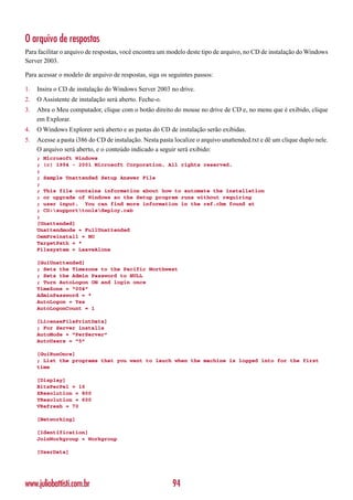 O arquivo de respostas
Para facilitar o arquivo de respostas, você encontra um modelo deste tipo de arquivo, no CD de instalação do Windows
Server 2003.

Para acessar o modelo de arquivo de respostas, siga os seguintes passos:

1.   Insira o CD de instalação do Windows Server 2003 no drive.
2.   O Assistente de instalação será aberto. Feche-o.
3.   Abra o Meu computador, clique com o botão direito do mouse no drive de CD e, no menu que é exibido, clique
     em Explorar.
4.   O Windows Explorer será aberto e as pastas do CD de instalação serão exibidas.
5.   Acesse a pasta i386 do CD de instalação. Nesta pasta localize o arquivo unattended.txt e dê um clique duplo nele.
     O arquivo será aberto, e o conteúdo indicado a seguir será exibido:
     ; Microsoft Windows
     ; (c) 1994 - 2001 Microsoft Corporation. All rights reserved.
     ;
     ; Sample Unattended Setup Answer File
     ;
     ; This file contains information about how to automate the installation
     ; or upgrade of Windows so the Setup program runs without requiring
     ; user input. You can find more information in the ref.chm found at
     ; CD:supporttoolsdeploy.cab
     ;
     [Unattended]
     Unattendmode = FullUnattended
     OemPreinstall = NO
     TargetPath = *
     Filesystem = LeaveAlone

     [GuiUnattended]
     ; Sets the Timezone to the Pacific Northwest
     ; Sets the Admin Password to NULL
     ; Turn AutoLogon ON and login once
     TimeZone = “004”
     AdminPassword = *
     AutoLogon = Yes
     AutoLogonCount = 1

     [LicenseFilePrintData]
     ; For Server installs
     AutoMode = “PerServer”
     AutoUsers = “5”

     [GuiRunOnce]
     ; List the programs that you want to lauch when the machine is logged into for the first
     time

     [Display]
     BitsPerPel = 16
     XResolution = 800
     YResolution = 600
     VRefresh = 70

     [Networking]

     [Identification]
     JoinWorkgroup = Workgroup

     [UserData]




www.juliobattisti.com.br                                 94
 