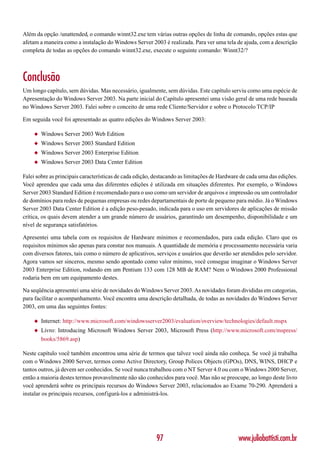Além da opção /unattended, o comando winnt32.exe tem várias outras opções de linha de comando, opções estas que
afetam a maneira como a instalação do Windows Server 2003 é realizada. Para ver uma tela de ajuda, com a descrição
completa de todas as opções do comando winnt32.exe, execute o seguinte comando: Winnt32/?



Conclusão
Um longo capítulo, sem dúvidas. Mas necessário, igualmente, sem dúvidas. Este capítulo serviu como uma espécie de
Apresentação do Windows Server 2003. Na parte inicial do Capítulo apresentei uma visão geral de uma rede baseada
no Windows Server 2003. Falei sobre o conceito de uma rede Cliente/Servidor e sobre o Protocolo TCP/IP

Em seguida você foi apresentado as quatro edições do Windows Server 2003:

    ◆   Windows Server 2003 Web Edition
    ◆   Windows Server 2003 Standard Edition
    ◆   Windows Server 2003 Enterprise Edition
    ◆   Windows Server 2003 Data Center Edition

Falei sobre as principais características de cada edição, destacando as limitações de Hardware de cada uma das edições.
Você aprendeu que cada uma das diferentes edições é utilizada em situações diferentes. Por exemplo, o Windows
Server 2003 Standard Edition é recomendado para o uso como um servidor de arquivos e impressão ou um controlador
de domínios para redes de pequenas empresas ou redes departamentais de porte de pequeno para médio. Já o Windows
Server 2003 Data Center Edition é a edição peso-pesado, indicada para o uso em servidores de aplicações de missão
crítica, os quais devem atender a um grande número de usuários, garantindo um desempenho, disponibilidade e um
nível de segurança satisfatórios.

Apresentei uma tabela com os requisitos de Hardware mínimos e recomendados, para cada edição. Claro que os
requisitos mínimos são apenas para constar nos manuais. A quantidade de memória e processamento necessária varia
com diversos fatores, tais como o número de aplicativos, serviços e usuários que deverão ser atendidos pelo servidor.
Agora vamos ser sinceros, mesmo sendo apontado como valor mínimo, você consegue imaginar o Windows Server
2003 Enterprise Edition, rodando em um Pentium 133 com 128 MB de RAM? Nem o Windows 2000 Professional
rodaria bem em um equipamento destes.

Na seqüência apresentei uma série de novidades do Windows Server 2003. As novidades foram divididas em categorias,
para facilitar o acompanhamento. Você encontra uma descrição detalhada, de todas as novidades do Windows Server
2003, em uma das seguintes fontes:

    ◆   Internet: http://www.microsoft.com/windowsserver2003/evaluation/overview/technologies/default.mspx
    ◆   Livro: Introducing Microsoft Windows Server 2003, Microsoft Press (http://www.microsoft.com/mspress/
        books/5869.asp)

Neste capítulo você também encontrou uma série de termos que talvez você ainda não conheça. Se você já trabalha
com o Windows 2000 Server, termos como Active Directory, Group Polices Objects (GPOs), DNS, WINS, DHCP e
tantos outros, já devem ser conhecidos. Se você nunca trabalhou com o NT Server 4.0 ou com o Windows 2000 Server,
então a maioria destes termos provavelmente não são conhecidos para você. Mas não se preocupe, ao longo deste livro
você aprenderá sobre os principais recursos do Windows Server 2003, relacionados ao Exame 70-290. Aprenderá a
instalar os principais recursos, configurá-los e administrá-los.




                                                         97                                  www.juliobattisti.com.br
 