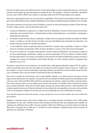 Este foi um capítulo quase que totalmente teórico. Foram apresentados conceitos importantes para que o leitor possa
entender a parte prática que será apresentada no restante do livro. Por exemplo, é impossível entender e administrar
serviços como o DNS e DHCP, sem conhecer os princípios básicos do TCP/IP apresentados neste capítulo.

Iniciei com a apresentação do que vem a ser uma rede de computadores. Neste item fiz um retrospectiva desde a época em
que o único modelo disponível era o modelo do Mainframe, até os modernos modelos baseados em aplicativos de n camadas.

Nesta parte apresentei com um pouco mais de detalhes o conceito de uma rede baseada no modelo Cliente/Servidor.
O trecho a seguir resumo o que foi apresentado neste item:

1.   Na época do Mainframe os aplicativos e os dados ficavam no Mainframe. O acesso era feito através de terminais,
     conhecidos como terminais burros. A administração era feita centralizadamente, o que facilitava a atualização e
     manutenção das aplicações.
2.   No modelo Cliente/Servidor clássico a aplicação e a lógica ficava no programa instalado na estação de trabalho
     cliente e os dados no servidor de banco de dados. Isso gera dificuldades para atualização das aplicações e um
     elevado custo para manter este modelo funcionando.
3.    A nova tendência é portar as aplicações para um modelo de n camadas, onde as aplicações, a lógica e os dados
     ficam em servidores (de aplicações, Web e de banco de dados) e o acesso é feito através de um Navegador.
4.   Puxa, mas o modelo em n camadas é praticamente o mesmo modelo do Mainframe, com aplicações e dados no
     servidor, administração centralizada e redução no custo de propriedade (TCO) em relação ao modelo Cliente/
     Servidor tradicional? É isso mesmo, este modelo é muito próximo do modelo do Mainframe, porém com todas as
     vantagens da evolução da informática nestas últimas décadas, tais como interfaces gráficas, programas mais
     poderosos e por aí vai.

Na prática, o que está em uso nas empresas é um modelo misto, onde algumas aplicações rodam no PC do usuário e
outras são acessadas através da rede, mas rodam nos servidores da rede da empresa. O que se busca é o “melhor dos
dois mundos”, ou seja os recursos sofisticados e aplicações potentes com interfaces ricas do modelo Cliente/Servidor,
com a facilidade e baixo custo do modelo Centralizado da época do Mainframe.

Posso citar o exemplo de um dos bancos com os quais trabalho. Quando vou ao banco renovar um seguro ou tratar
algum assunto diretamente com o gerente, vejo que ele tem na sua estação de trabalho, aplicativos de produção do dia-
a-dia, tais como o Microsoft Word, Microsoft Excel, um aplicativo de cálculos e análise de crédito e assim por diante.
Este mesmo gerente utiliza o site da empresa para fornecer informações. Ele também utiliza a Internet da empresa
para se manter atualizado. Além disso ele utiliza alguns sistemas que ainda residem no bom e velho mainframe. Por
exemplo, quando eu peço que ele faça uma alteração no meu endereço de correspondência, ela acessa a famosa telinha
verde, de um programa emulador de terminal, que acessa uma aplicação que está no Mainframe da empresa.

Este caminho me parece muito mais sensato, ou seja, não precisa ser um ou outro modelo, mas sim o melhor dos
dois mundos.

Seguindo a exposição teórica, falei sobre os papéis que os servidores baseados no Windows Server 2003 podem
desempenhar em uma rede. Também mostrei outros produtos da Microsoft que são projetados para trabalhar em
conjunto com o Windows Server 2003, como por exemplo o SQL Server 2000 que é o servidor de banco de dados da
Microsoft, o Exchange Server 2000 que é o servidor de correio eletrônico e plataforma para desenvolvimento de
aplicações de colaboração e Workflow.




www.juliobattisti.com.br                                 98
 
