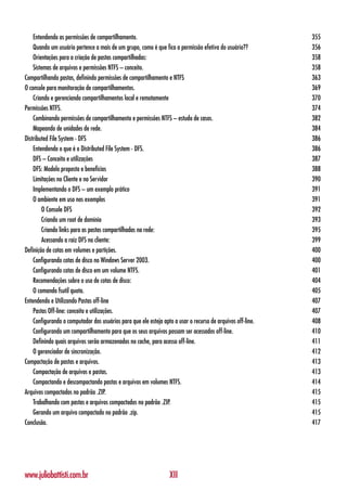 Entendendo as permissões de compartilhamento.                                                            355
    Quando um usuário pertence a mais de um grupo, como é que fica a permissão efetiva do usuário??          356
    Orientações para a criação de pastas compartilhadas:                                                     358
    Sistemas de arquivos e permissões NTFS – conceito.                                                       358
Compartilhando pastas, definindo permissões de compartilhamento e NTFS                                       363
O console para monitoração de compartilhamentos.                                                             369
    Criando e gerenciando compartilhamentos local e remotamente                                              370
Permissões NTFS.                                                                                             374
    Combinando permissões de compartilhamento e permissões NTFS – estudo de casos.                           382
    Mapeando de unidades de rede.                                                                            384
Distributed File System - DFS                                                                                386
    Entendendo o que é o Distributed File System - DFS.                                                      386
    DFS – Conceito e utilizações                                                                             387
    DFS: Modelo proposto e benefícios                                                                        388
    Limitações no Cliente e no Servidor                                                                      390
    Implementando o DFS – um exemplo prático                                                                 391
    O ambiente em uso nos exemplos                                                                           391
        O Console DFS                                                                                        392
        Criando um root de domínio                                                                           393
        Criando links para as pastas compartilhadas na rede:                                                 395
        Acessando a raiz DFS no cliente:                                                                     399
Definição de cotas em volumes e partições.                                                                   400
    Configurando cotas de disco no Windows Server 2003.                                                      400
    Configurando cotas de disco em um volume NTFS.                                                           401
    Recomendações sobre o uso de cotas de disco:                                                             404
    O comando fsutil quota.                                                                                  405
Entendendo e Utilizando Pastas off-line                                                                      407
    Pastas Off-line: conceito e utilizações.                                                                 407
    Configurando o computador dos usuários para que ele esteja apto a usar o recurso de arquivos off-line.   408
    Configurando um compartilhamento para que os seus arquivos possam ser acessados off-line.                410
    Definindo quais arquivos serão armazenados no cache, para acesso off-line.                               411
    O gerenciador de sincronização.                                                                          412
Compactação de pastas e arquivos.                                                                            413
    Compactação de arquivos e pastas.                                                                        413
    Compactando e descompactando pastas e arquivos em volumes NTFS.                                          414
Arquivos compactados no padrão .ZIP.                                                                         415
    Trabalhando com pastas e arquivos compactados no padrão .ZIP.                                            415
    Gerando um arquivo compactado no padrão .zip.                                                            415
Conclusão.                                                                                                   417




www.juliobattisti.com.br                                          XII
 