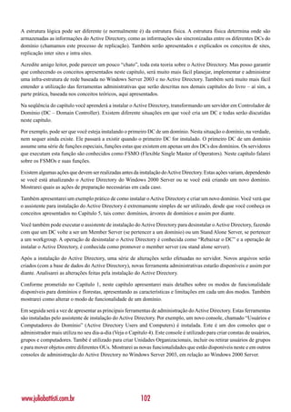 A estrutura lógica pode ser diferente (e normalmente é) da estrutura física. A estrutura física determina onde são
armazenadas as informações do Active Directory, como as informações são sincronizadas entre os diferentes DCs do
domínio (chamamos este processo de replicação). Também serão apresentados e explicados os conceitos de sites,
replicação inter sites e intra sites.

Acredite amigo leitor, pode parecer um pouco “chato”, toda esta teoria sobre o Active Directory. Mas posso garantir
que conhecendo os conceitos apresentados neste capítulo, será muito mais fácil planejar, implementar e administrar
uma infra-estrutura de rede baseada no Windows Server 2003 e no Active Directory. Também será muito mais fácil
entender a utilização das ferramentas administrativas que serão descritas nos demais capítulos do livro – aí sim, a
parte prática, baseada nos conceitos teóricos, aqui apresentados.

Na seqüência do capítulo você aprenderá a instalar o Active Directory, transformando um servidor em Controlador de
Domínio (DC – Domain Controller). Existem diferente situações em que você cria um DC e todas serão discutidas
neste capítulo.

Por exemplo, pode ser que você esteja instalando o primeiro DC de um domínio. Nesta situação o domínio, na verdade,
nem sequer ainda existe. Ele passará a existir quando o primeiro DC for instalado. O primeiro DC de um domínio
assume uma série de funções especiais, funções estas que existem em apenas um dos DCs dos domínios. Os servidores
que executam esta função são conhecidos como FSMO (Flexible Single Master of Operators). Neste capítulo falarei
sobre os FSMOs e suas funções.

Existem algumas ações que devem ser realizadas antes da instalação do Active Directory. Estas ações variam, dependendo
se você está atualizando o Active Directory do Windows 2000 Server ou se você está criando um novo domínio.
Mostrarei quais as ações de preparação necessárias em cada caso.

Também apresentarei um exemplo prático de como instalar o Active Directory e criar um novo domínio. Você verá que
o assistente para instalação do Active Directory é extremamente simples de ser utilizado, desde que você conheça os
conceitos apresentados no Capítulo 5, tais como: domínios, árvores de domínios e assim por diante.

Você também pode executar o assistente de instalação do Active Directory para desinstalar o Active Directory, fazendo
com que um DC volte a ser um Member Server (se pertencer a um domínio) ou um Stand Alone Server, se pertencer
a um workgroup. A operação de desinstalar o Active Directory é conhecida como “Rebaixar o DC” e a operação de
instalar o Active Directory, é conhecida como promover o member server (ou stand alone server).

Após a instalação do Active Directory, uma série de alterações serão efetuadas no servidor. Novos arquivos serão
criados (com a base de dados do Active Directory), novas ferramenta administrativas estarão disponíveis e assim por
diante. Analisarei as alterações feitas pela instalação do Active Directory.

Conforme prometido no Capítulo 1, neste capítulo apresentarei mais detalhes sobre os modos de funcionalidade
disponíveis para domínios e florestas, apresentando as características e limitações em cada um dos modos. Também
mostrarei como alterar o modo de funcionalidade de um domínio.

Em seguida será a vez de apresentar as principais ferramentas de administração do Active Directory. Estas ferramentas
são instaladas pelo assistente de instalação do Active Directory. Por exemplo, um novo console, chamado “Usuários e
Computadores do Domínio” (Active Directory Users and Computers) é instalada. Este é um dos consoles que o
administrador mais utiliza no seu dia-a-dia (Veja o Capítulo 4). Este console é utilizado para criar constas de usuários,
grupos e computadores. També é utilizado para criar Unidades Organizacionais, incluir ou retirar usuários de grupos
e para mover objetos entre diferentes OUs. Mostrarei as novas funcionalidades que estão disponíveis neste e em outros
consoles de administração do Active Directory no Windows Server 2003, em relação ao Windows 2000 Server.




www.juliobattisti.com.br                                  102
 