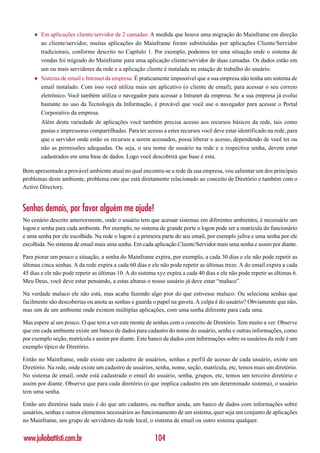 ♦   Em aplicações cliente/servidor de 2 camadas: A medida que houve uma migração do Mainframe em direção
         ao cliente/servidor, muitas aplicações do Mainframe foram substituídas por aplicações Cliente/Servidor
         tradicionais, conforme descrito no Capítulo 1. Por exemplo, podemos ter uma situação onde o sistema de
         vendas foi migrado do Mainframe para uma aplicação cliente/servidor de duas camadas. Os dados estão em
         um ou mais servidores da rede e a aplicação cliente é instalada na estação de trabalho do usuário.
     ♦   Sistema de email e Intranet da empresa: É praticamente impossível que a sua empresa não tenha um sistema de
         email instalado. Com isso você utiliza mais um aplicativo (o cliente de email), para acessar o seu correio
         eletrônico. Você também utiliza o navegador para acessar a Intranet da empresa. Se a sua empresa já evolui
         bastante no uso da Tecnologia da Informação, é provável que você use o navegador para acessar o Portal
         Corporativo da empresa.
         Além desta variedade de aplicações você também precisa acesso aos recursos básicos da rede, tais como
         pastas e impressoras compartilhadas. Para ter acesso a estes recursos você deve estar identificado na rede, para
         que o servidor onde estão os recursos a serem acessados, possa liberar o acesso, dependendo de você ter ou
         não as permissões adequadas. Ou seja, o seu nome de usuário na rede e a respectiva senha, devem estar
         cadastrados em uma base de dados. Logo você descobrirá que base é esta.

Bem apresentado a provável ambiente atual no qual encontra-se a rede da sua empresa, vou salientar um dos principais
problemas deste ambiente, problema este que está diretamente relacionado ao conceito de Diretório e também com o
Active Directory.


Senhas demais, por favor alguém me ajude!
No cenário descrito anteriormente, onde o usuário tem que acessar sistemas em diferentes ambientes, é necessário um
logon e senha para cada ambiente. Por exemplo, no sistema de grande porte o logon pode ser a matrícula do funcionário
e uma senha por ele escolhida. Na rede o logon é a primeira parte do seu email, por exemplo jsilva e uma senha por ele
escolhida. No sistema de email mais uma senha. Em cada aplicação Cliente/Servidor mais uma senha e assim por diante.

Para piorar um pouco a situação, a senha do Mainframe expira, por exemplo, a cada 30 dias e ele não pode repetir as
últimas cinca senhas. A da rede expira a cada 60 dias e ele não pode repetir as últimas treze. A do email expira a cada
45 dias e ele não pode repetir as últimas 10. A do sistema xyz expira a cada 40 dias e ele não pode repetir as últimas 6.
Meu Deus, você deve estar pensando, a estas alturas o nosso usuário já deve estar “maluco”.

Na verdade maluco ele não está, mas acaba fazendo algo pior do que estivesse maluco: Ou seleciona senhas que
facilmente são descobertas ou anota as senhas e guarda o papel na gaveta. A culpa é do usuário? Obviamente que não,
mas sim de um ambiente onde existem múltiplas aplicações, com uma senha diferente para cada uma.

Mas espere aí um pouco. O que tem a ver este monte de senhas com o conceito de Diretório. Tem muito a ver. Observe
que em cada ambiente existe um banco de dados para cadastro do nome do usuário, senha e outras informações, como
por exemplo seção, matrícula e assim por diante. Este banco de dados com informações sobre os usuários da rede é um
exemplo típico de Diretório.

Então no Mainframe, onde existe um cadastro de usuários, senhas e perfil de acesso de cada usuário, existe um
Diretório. Na rede, onde existe um cadastro de usuários, senha, nome, seção, matrícula, etc, temos mais um diretório.
No sistema de email, onde está cadastrado o email do usuário, senha, grupos, etc, temos um terceiro diretório e
assim por diante. Observe que para cada diretório (o que implica cadastro em um determinado sistema), o usuário
tem uma senha.

Então um diretório nada mais é do que um cadastro, ou melhor ainda, um banco de dados com informações sobre
usuários, senhas e outros elementos necessários ao funcionamento de um sistema, quer seja um conjunto de aplicações
no Mainframe, um grupo de servidores da rede local, o sistema de email ou outro sistema qualquer.


www.juliobattisti.com.br                                  104
 