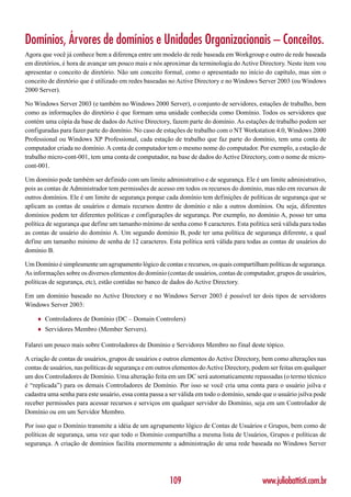 Domínios, Árvores de domínios e Unidades Organizacionais – Conceitos.
Agora que você já conhece bem a diferença entre um modelo de rede baseada em Workgroup e outro de rede baseada
em diretórios, é hora de avançar um pouco mais e nós aproximar da terminologia do Active Directory. Neste item vou
apresentar o conceito de diretório. Não um conceito formal, como o apresentado no início do capítulo, mas sim o
conceito de diretório que é utilizado em redes baseadas no Active Directory e no Windows Server 2003 (ou Windows
2000 Server).

No Windows Server 2003 (e também no Windows 2000 Server), o conjunto de servidores, estações de trabalho, bem
como as informações do diretório é que formam uma unidade conhecida como Domínio. Todos os servidores que
contém uma cópia da base de dados do Active Directory, fazem parte do domínio. As estações de trabalho podem ser
configuradas para fazer parte do domínio. No caso de estações de trabalho com o NT Workstation 4.0, Windows 2000
Professional ou Windows XP Professional, cada estação de trabalho que faz parte do domínio, tem uma conta de
computador criada no domínio. A conta de computador tem o mesmo nome do computador. Por exemplo, a estação de
trabalho micro-cont-001, tem uma conta de computador, na base de dados do Active Directory, com o nome de micro-
cont-001.

Um domínio pode também ser definido com um limite administrativo e de segurança. Ele é um limite administrativo,
pois as contas de Administrador tem permissões de acesso em todos os recursos do domínio, mas não em recursos de
outros domínios. Ele é um limite de segurança porque cada domínio tem definições de políticas de segurança que se
aplicam as contas de usuários e demais recursos dentro de domínio e não a outros domínios. Ou seja, diferentes
domínios podem ter diferentes políticas e configurações de segurança. Por exemplo, no domínio A, posso ter uma
política de segurança que define um tamanho mínimo de senha como 8 caracteres. Esta política será válida para todas
as contas de usuário do domínio A. Um segundo domínio B, pode ter uma política de segurança diferente, a qual
define um tamanho mínimo de senha de 12 caracteres. Esta política será válida para todas as contas de usuários do
domínio B.

Um Domínio é simplesmente um agrupamento lógico de contas e recursos, os quais compartilham políticas de segurança.
As informações sobre os diversos elementos do domínio (contas de usuários, contas de computador, grupos de usuários,
políticas de segurança, etc), estão contidas no banco de dados do Active Directory.

Em um domínio baseado no Active Directory e no Windows Server 2003 é possível ter dois tipos de servidores
Windows Server 2003:

    ♦   Controladores de Domínio (DC – Domain Controlers)
    ♦   Servidores Membro (Member Servers).

Falarei um pouco mais sobre Controladores de Domínio e Servidores Membro no final deste tópico.

A criação de contas de usuários, grupos de usuários e outros elementos do Active Directory, bem como alterações nas
contas de usuários, nas políticas de segurança e em outros elementos do Active Directory, podem ser feitas em qualquer
um dos Controladores de Domínio. Uma alteração feita em um DC será automaticamente repassadas (o termo técnico
é “replicada”) para os demais Controladores de Domínio. Por isso se você cria uma conta para o usuário jsilva e
cadastra uma senha para este usuário, essa conta passa a ser válida em todo o domínio, sendo que o usuário jsilva pode
receber permissões para acessar recursos e serviços em qualquer servidor do Domínio, seja em um Controlador de
Domínio ou em um Servidor Membro.

Por isso que o Domínio transmite a idéia de um agrupamento lógico de Contas de Usuários e Grupos, bem como de
políticas de segurança, uma vez que todo o Domínio compartilha a mesma lista de Usuários, Grupos e políticas de
segurança. A criação de domínios facilita enormemente a administração de uma rede baseada no Windows Server




                                                        109                                  www.juliobattisti.com.br
 
