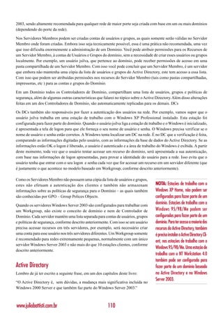 2003, sendo altamente recomendada para qualquer rede de maior porte seja criada com base em um ou mais domínios
(dependendo do porte da rede).

Nos Servidores Membros podem ser criadas contas de usuários e grupos, as quais somente serão válidas no Servidor
Membro onde foram criadas. Embora isso seja tecnicamente possível, essa é uma prática não recomendada, uma vez
que isso dificulta enormemente a administração de um Domínio. Você pode atribuir permissões para os Recursos de
um Servidor Membro, à contas de Usuários e Grupos do domínio, sem a necessidade de criar esses usuários ou grupos
localmente. Por exemplo, um usuário jsilva, que pertence ao domínio, pode receber permissões de acesso em uma
pasta compartilhada de um Servidor Membro. Com isso você pode concluir que um Servidor Membro, é um servidor
que embora não mantenha uma cópia da lista de usuários e grupos do Active Directory, este tem acesso a essa lista.
Com isso que podem ser atribuídas permissões nos recursos do Servidor Membro (tais como pastas compartilhadas,
impressoras, etc ) para as contas e grupos do Domínio.

Em um Domínio todos os Controladores de Domínio, compartilham uma lista de usuários, grupos e políticas de
segurança, além de algumas outras características que falarei no tópico sobre o Active Directory. Além disso alterações
feitas em um dos Controladores de Domínio, são automaticamente replicadas para os demais. DCs

Os DCs também são responsáveis por fazer a autenticação dos usuários na rede. Por exemplo, vamos supor que o
usuário jsilva trabalha em uma estação de trabalho com o Windows XP Professional instalado. Esta estação foi
configurada para fazer parte do domínio. Quando o usuário jsilva liga a estação de trabalho e o Windows é inicializado,
é apresentada a tela de logon para que ele forneça o seu nome de usuário e senha. O Windows precisa verificar se o
nome de usuário e senha estão corretos. A Windows tenta localizar um DC na rede. É no DC que a verificação é feita,
comparando as informações digitadas pelo usuário, com as informações da base de dados do Active Directory. Se as
informações estão OK o logon é liberado, o usuário é autenticado e a área de trabalho do Windows é exibida. A partir
deste momento, toda vez que o usuário tentar acessar um recurso do domínio, será apresentada a sua autenticação,
com base nas informações de logon apresentadas, para provar a identidade do usuário para a rede. Isso evita que o
usuário tenha que entrar com o seu logon e senha cada vez que for acessar um recurso em um servidor diferente (que
é justamente o que acontece no modelo baseado em Workgroup, conforme descrito anteriormente).

Como os Servidores Membro não possuem uma cópia da lista de usuários e grupos,
estes não efetuam a autenticação dos clientes e também não armazenam                  NOTA: Estações de trabalho com o
informações sobre as políticas de segurança para o Domínio – as quais também          Windows XP Home, não podem ser
são conhecidas por GPO – Group Polices Objects.                                       configuradas para fazer parte de um
Quando os servidores Windows Server 2003 são configurados para trabalhar com
                                                                                      domínio. Estações de trabalho com o
um Workgroup, não existe o conceito de domínio e nem de Controlador de                Windows 95/98/Me podem ser
Domínio. Cada servidor mantém uma lista separada para contas de usuários, grupos      configuradas para fazer parte de um
e políticas de segurança, conforme descrito anteriormente. Com isso se um usuário     domínio. Para ter acesso a maioria dos
precisa acessar recursos em três servidores, por exemplo, será necessário criar       recursos do Active Directory, também
uma conta para esse usuário nos três servidores diferentes. Um Workgroup somente      é preciso instalar o Active Directory Cli-
é recomendado para redes extremamente pequenas, normalmente com um único
                                                                                      ent, nas estações de trabalho com o
servidor Windows Server 2003 e não mais do que 10 estações clientes, conforme
                                                                                      Windows 95/98/Me. Uma estação de
descrito anteriormente.
                                                                                      trabalho com o NT Workstation 4.0
                                                                                      também pode ser configurada para
Active Directory                                                                      fazer parte de um domínio baseado
Lembro de já ter escrito a seguinte frase, em um dos capítulos deste livro:           no Active Directory e no Windows
                                                                                      Server 2003.
“O Active Directory é, sem dúvidas, a mudança mais significativa incluída no
Windows 2000 Server e que também faz parte do Windows Server 2003.”



www.juliobattisti.com.br                                 110
 