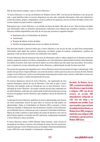 Mas de uma maneira simples, o que é o Active Directory ?

“O Active Directory é o serviço de diretórios do Windows Server 2003. Um Serviço de Diretórios é um serviço de
rede, o qual identifica todos os recursos disponíveis em uma rede, mantendo informações sobre estes dispositivos
(contas de usuários, grupos, computadores, recursos, políticas de segurança, etc) em um banco de dados e torna estes
recursos disponíveis para usuários e aplicações.”

Pode parecer que o Active Directory é, na verdade um banco de dados. Mas não é só isso. Além do banco de dados
com informações sobre os elementos (tecnicamente conhecidos como objetos) que compõem o domínio, o Active
Directory também disponibiliza uma série de serviços que executam as seguintes funções:

     ♦   Replicação entre os Controladores de domínio.
     ♦   Autenticação
     ♦   Pesquisa de objetos na base de dados
     ♦   Interface de programação para acesso aos objetos do diretório

Pela descrição formal, é possível inferir que o Active Directory é um serviço de rede, no qual ficam armazenadas
informações sobre dados dos usuários, impressoras, servidores, grupos de usuários, computadores e políticas de
segurança. Cada um desses elementos são conhecidos como objetos.

O Active Directory além de armazenar uma série de informações sobre os objetos disponíveis no domínio (contas de
usuários, grupos de usuários, servidores, computadores, etc), torna fácil para o administrador localizar e fazer alterações
nos objetos existentes, bem como criar novos objetos ou excluir objetos que não sejam mais necessários. Em resumo,
com o conjunto de serviços oferecidos pelo Active Directory, a administração da rede fica bem mais fácil.

Os recursos de segurança são integrados com o Active Directory, através do mecanismo de logon e autenticação. Todo
usuário tem que fazer o logon (informar o seu nome de usuário e senha), para ter acesso aos recursos da rede. Durante
o logon o Active Directory verifica se as informações fornecidas pelo usuário estão corretas e então libera o acesso aos
recursos para os quais o usuário tem permissão de acesso.

Os recursos disponíveis através do Active Directory , são organizados de uma
maneira hierárquica, através do uso de Domínios. Uma rede na qual o Active               Novidade: No Windows Server
Directory está instalado, pode ser formada por um ou mais Domínios. Com a                2003, o assistente de instalação do
utilização do Active Directory um usuário somente precisa estar cadastrado em            Active Directory é capaz de instalar
um único Domínio, sendo que este usuário pode receber permissões para acessar            e configurar o DNS, caso ele não
recursos em qualquer um dos Domínios, que compõem a árvore de domínios da                encontre um servidor DNS
empresa.                                                                                 adequadamente configurado na
A utilização do Active Directory simplifica em muito a administração, pois fornece       rede. Esta não chega a ser
um local centralizado, através do qual todos os recursos da rede podem ser               exatamente uma novidade. O que
administrados. Todos os Controladores de Domínio (DCs), possuem o Active                 ocorre na prática, é que o assistente
Directory instalado. A Maneira de criar um domínio é instalar o Active Directory         de instalação do Active Directory, no
em um Member Server e informar que este é o primeiro Controlador de Domínio.
                                                                                         Windows Server 2003, consegue na
Depois de criado o domínio (a parte prática da criação de domínios será vista na
                                                                                         maioria das vezes configurar o DNS
parte final do capítulo.) você pode criar DCs adicionais, simplesmente instalando
o Active Directory outros servidores.                                                    corretamente, o que não ocorria no
                                                                                         Windows 2000 Server.
O Active Directory utiliza o DNS (Domain Name System) como serviço de
nomeação de servidores e recursos e de resolução de nomes. Por isso um dos pré-
requisitos para que o Active Directory possa ser instalado e funcionar perfeitamente
é que o DNS deve estar instalado e corretamente configurado.



                                                           111                                   www.juliobattisti.com.br
 