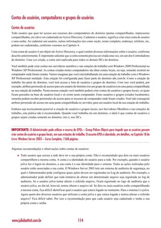 Contas de usuários, computadores e grupos de usuários

Contas de usuários
Todo usuário que quer ter acesso aos recursos dos computadores do domínio (pastas compartilhadas, impressoras
compartilhadas, etc) deve ser cadastrado no Active Directory. Cadastrar o usuário, significa criar uma conta de usuário
e uma senha. Ao cadastrar um usuário, outras informações tais como seção, nome completo, endereço, telefone, etc,
podem ser cadastradas, conforme veremos no Capítulo 4.

Uma conta de usuário é um objeto do Active Directory, o qual contém diversas informações sobre o usuário, conforme
descrito anteriormente. É importante salientar que a conta somente precisa ser criada uma vez, em um dos Controladores
de domínio. Uma vez criada, a conta será replicada para todos os demais DCs do domínio.

Você também pode criar contas nos servidores membros e nas estações de trabalho com Windows 2000 Professional ou
Windows XP Professional. As contas criadas nestes computadores são ditas contas locais, ou seja, somente existem no
computador onde foram criadas. Vamos imaginar que você está trabalhando em uma estação de trabalho com o Windows
XP Professional instalado. Esta estação foi configurada para fazer parte do domínio abc.com.br. Como a estação de
trabalho faz parte do domínio, você terá acesso a lista de usuários e grupos do domínio. Com isso você poderá, por
exemplo, atribuir permissão de acesso para um usuário do domínio (ou um grupo de usuários) em uma pasta compartilhada
na sua estação de trabalho. Nesta mesma estação você também poderá criar contas de usuários e grupos locais, os quais
ficam gravados na base de usuários local e só existe neste computador. Estes usuários e grupos (criados localmente),
somente podem receber permissões de acesso para os recursos do computador onde foram criados. Você não conseguirá
atribuir permissão de acesso em uma pasta compartilhada no servidor, para um usuário local da sua estação de trabalho.

Embora seja tecnicamente possível a criação de usuários e grupos locais, nos Servidores Membros e nas estações de
trabalho, esta prática não é recomendada. Quando você trabalha em um domínio, o ideal é que contas de usuários e
grupos sejam criadas somente no domínio, isto é, nos DCs.



IMPORTANTE: O Administrador pode utilizar o recurso de GPOs – Group Polices Objects para impedir que os usuários possam
criar contas de usuários e grupos locais, em suas estações de trabalho. O assunto GPOs é abordado, em detalhes, no Capítulo 18 do
Livro: Windows Server 2003 – Curso Completo, 1568 páginas.

Algumas recomendações e observações sobre contas de usuários:

     ♦   Todo usuário que acessa a rede deve ter a sua própria conta. Não é recomendado que dois ou mais usuários
         compartilhem a mesma conta. A conta é a identidade do usuário para a rede. Por exemplo, quando o usuário
         jsilva faz o logon no domínio, a sua conta é a sua identidade para o sistema. Todas as ações realizadas pelo
         usuário estão associadas a sua conta. O Windows Server 2003 tem um sistema de auditoria de segurança, no
         qual o Administrador pode configurar quais ações devem ser registradas no Log de auditoria. Por exemplo, o
         administrador pode definir que toda tentativa de alterar um determinado arquivo seja registrada no log de
         auditoria. Se o usuário jsilva tentar alterar o referido arquivo, ficará registrado no logo de auditoria que o
         usuário jsilva, no dia tal, hora tal, tentou alterar o arquivo tal. Se dois ou mais usuários estão compartilhando
         a mesma conta, fica difícil identificar qual o usuário que estava logado no momento. Para o sistema é o jsilva.
         Agora quem dos diversos usuários que utilizam a conta jsilva é que estava logado e tentou alterar o referido
         arquivo? Fica difícil saber. Por isso a recomendação para que cada usuário seja cadastrado e tenha a sua
         própria conta e senha.




www.juliobattisti.com.br                                      114
 