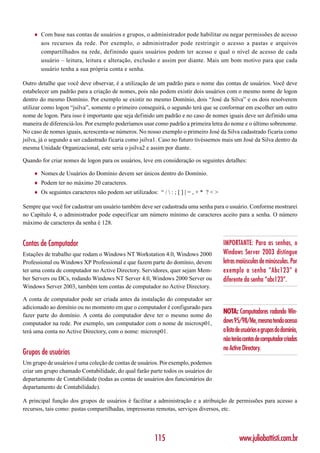 ♦   Com base nas contas de usuários e grupos, o administrador pode habilitar ou negar permissões de acesso
        aos recursos da rede. Por exemplo, o administrador pode restringir o acesso a pastas e arquivos
        compartilhados na rede, definindo quais usuários podem ter acesso e qual o nível de acesso de cada
        usuário – leitura, leitura e alteração, exclusão e assim por diante. Mais um bom motivo para que cada
        usuário tenha a sua própria conta e senha.

Outro detalhe que você deve observar, é a utilização de um padrão para o nome das contas de usuários. Você deve
estabelecer um padrão para a criação de nomes, pois não podem existir dois usuários com o mesmo nome de logon
dentro do mesmo Domínio. Por exemplo se existir no mesmo Domínio, dois “José da Silva” e os dois resolverem
utilizar como logon “jsilva”, somente o primeiro conseguirá, o segundo terá que se conformar em escolher um outro
nome de logon. Para isso é importante que seja definido um padrão e no caso de nomes iguais deve ser definido uma
maneira de diferenciá-los. Por exemplo poderíamos usar como padrão a primeira letra do nome e o último sobrenome.
No caso de nomes iguais, acrescenta-se números. No nosso exemplo o primeiro José da Silva cadastrado ficaria como
jsilva, já o segundo a ser cadastrado ficaria como jsilva1. Caso no futuro tivéssemos mais um José da Silva dentro da
mesma Unidade Organizacional, este seria o jsilva2 e assim por diante.

Quando for criar nomes de logon para os usuários, leve em consideração os seguintes detalhes:

    ♦   Nomes de Usuários do Domínio devem ser únicos dentro do Domínio.
    ♦   Podem ter no máximo 20 caracteres.
    ♦   Os seguintes caracteres não podem ser utilizados: “ /  : ; [ ] | = , + * ? < >

Sempre que você for cadastrar um usuário também deve ser cadastrada uma senha para o usuário. Conforme mostrarei
no Capítulo 4, o administrador pode especificar um número mínimo de caracteres aceito para a senha. O número
máximo de caracteres da senha é 128.


Contas de Computador                                                                      IMPORTANTE: Para as senhas, o
Estações de trabalho que rodam o Windows NT Workstation 4.0, Windows 2000                 Windows Server 2003 distingue
Professional ou Windows XP Professional e que fazem parte do domínio, devem               letras maiúsculas de minúsculas. Por
ter uma conta de computador no Active Directory. Servidores, quer sejam Mem-              exemplo a senha “Abc123” é
ber Servers ou DCs, rodando Windows NT Server 4.0, Windows 2000 Server ou                 diferente da senha “abc123”.
Windows Server 2003, também tem contas de computador no Active Directory.

A conta de computador pode ser criada antes da instalação do computador ser
adicionado ao domínio ou no momento em que o computador é configurado para
fazer parte do domínio. A conta do computador deve ter o mesmo nome do
                                                                                          NOTA: Computadores rodando Win-
computador na rede. Por exemplo, um computador com o nome de microxp01,                   dows 95/98/Me, mesmo tendo acesso
terá uma conta no Active Directory, com o nome: microxp01.                                a lista de usuários e grupos do domínio,
                                                                                          não terão contas de computador criadas
                                                                                          no Active Directory.
Grupos de usuários
Um grupo de usuários é uma coleção de contas de usuários. Por exemplo, podemos
criar um grupo chamado Contabilidade, do qual farão parte todos os usuários do
departamento de Contabilidade (todas as contas de usuários dos funcionários do
departamento de Contabilidade).

A principal função dos grupos de usuários é facilitar a administração e a atribuição de permissões para acesso a
recursos, tais como: pastas compartilhadas, impressoras remotas, serviços diversos, etc.




                                                          115                                     www.juliobattisti.com.br
 
