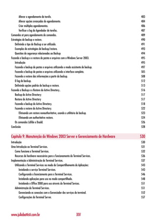 Alterar o agendamento da tarefa.                                            483
        Alterar opções avançadas do agendamento.                                    484
        Criar múltiplos agendamentos.                                               486
        Verificar o log do Agendador de tarefas.                                    487
Comandos at para agendamento de comandos.                                           489
Estratégias de backup e restore.                                                    490
    Definindo o tipo de Backup a ser utilizado.                                     491
    Exemplos de estratégias de backup/restore.                                      493
    Questões de segurança relacionadas ao Backup                                    494
Fazendo o backup e o restore de pastas e arquivos com o Windows Server 2003.        495
    Introdução                                                                      495
    Fazendo o backup de pastas e arquivos utilizando o modo assistente de backup.   497
    Fazendo o backup de pastas e arquivos utilizando a interface completa.          505
    Fazendo o restore das informações a partir do backup.                           508
    O log do backup.                                                                512
    Definindo opções padrão de backup e restore.                                    513
Fazendo o Backup e o Restore do Active Directory..                                  516
    Backup do Active Directory:                                                     517
    Restore do Active Directory                                                     517
    Fazendo o backup do Active Directory.                                           518
    Fazendo o restore do Active Directory.                                          522
        Efetuando um restore nonauthoritative, usando o utilitário de backup.       523
        Efetuando um authoritative restore.                                         524
    Os comandos Ldifde e Dsadd.                                                     526
Conclusão                                                                           528


Capítulo 9: Manutenção do Windows 2003 Server e Gerenciamento de Hardware           530
Introdução                                                                          530
Uma Introdução ao Terminal Services.                                                531
    Como funciona o Terminal Services.                                              532
    Recursos de hardware necessários para o funcionamento do Terminal Services.     536
Implementação e Administração do Terminal Services.                                 537
    Utilizando o Terminal Services no modo de Compartilhamento de Aplicações:       543
         Instalando o serviço Terminal Services.                                    543
         Configurando o licenciamento para o Terminal Services.                     546
         Instalando aplicações para uso no modo compartilhado.                      548
         Instalando o Office 2000 para uso através do Terminal Sevices.             551
    Administração do Terminal Services.                                             551
         Gerenciando as conexões com o Gerenciador dos serviços de terminal.        552
         Configurações do Terminal Server.                                          557




www.juliobattisti.com.br                                         XIV
 