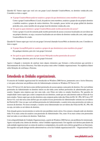 Questão 02: Vamos supor que você crie um grupo Local chamado UsuáriosMemo, no domínio vendas.abc.com.
Considere os itens a seguir:

    ♦   O grupo UsuáriosMemo pode ter usuários e grupos de que domínio(os) como membros do grupo?
        Como o grupo UsuáriosMemo é Local, ele pode ter como membros, usuários e grupos do seu próprio domínio
        e também usuários e grupos de outros domínios. Por exemplo, posso incluir um grupo global do domínio
        prod.abc.com, como membro de um grupo local do domínio vendas.abc.com.
    ♦   Em qual ou quais domínios o grupo UsuáriosMemo pode receber permissões de acesso?
        Como o grupo é Local ele somente pode receber permissõe de acesso a recursos localizados em servidores do
        seu próprio domínio, ou seja, a recursos localizados em servidores do domínio vendas.abc.com, onde o grupo
        UsuáriosMemo foi criado.

Questão 03: Vamos supor que você crie um grupo Universal chamado AcessoWeb, no domínio abc.com. Considere os
itens a seguir:

    ♦   O grupo AcesspWeb pode ter usuários e grupos de que domínio(os) como membros do grupo?
        De qualquer domínio, pois ele é um grupo Universal.

    ♦   Em qual ou quais domínios o grupo Acesso Web pode receber permissões de acesso?
        Em qualquer domínio, pois ele é um grupo Universal.

Agora é chegado o momento de analisar mais alguns elementos que formam a infra-estrutura que permite o
funcionamento do Active Directory. Vou falar um pouco mais sobre Unidades organizacionais. Na seqüência falarei
sobre Relações de confiança e florestas.



Entendendo as Unidades organizacionais.
O conceito de Unidade organizacional foi introduzido no Windows 2000 Server, juntamente com o Active Directory
e veio para solucionar um problema série de Administração existente no Windows NT Server 4.0.

Com o NT Server 4.0, não havia como atribuir permissões de acesso apenas a uma parte do domínio. Ou você atribuía
permissões de Administrador no domínio inteiro ou não tinha como atribuir permissões de administrador para um
usuário. Imagine uma empresa que tem uma rede, com filiais em todos os estados brasileiros. Por questões de
simplicidade vamos supor que a rede é composta de seis domínios, sendo que em cada domínio estão as filiais de 4 ou
mais estados. Vamos supor que um dos domínios seja composto pelas redes das filiais do RS, SC, PR e SP. Com o NT
Server 4.0, você não teria como definir que um usuário tivesse permissões de Administrador somente nos servidores
da filial do RS. Uma vez que você atribuia permissões de Administrador, o usuário teria estas permissões em todos os
recursos do domínio. No nosso exemplo, o usuário seria Administrador nos servidores das filiais do RS, SC, PR e SP,
ou seja, em todos os servidores do domínio.

Esta situação gerava inconvenientes (e noites de sono perdidas) muito sérios. Era comum a situação onde um domínio
tinha 10 ou mais contas de usuários com permissão de Administrador. Ora, eram 10 ou mais contas com permissões
total em todos os servidores do domínio. Nada bom.

Com a disponibilidade de Unidades Organizacionais, a partir do Windows 2000 Server, este problema foi minimizado.
Agora você pode criar, dentro do domínio, várias Unidades organizacionais. Em seguida você desloca para dentro de
cada unidade organizacional, as contas de usuários e computadores, de acordo com critérios geográficos ou funcionais.
Em seguida você pode delegar tarefas administrativas a nível de Unidade organizacional (OU – Organizational Unit).



                                                        125                                 www.juliobattisti.com.br
 