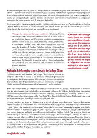 Se não estiver disponível um Servidor de Catálogo Global, o computador no qual o usuário fez o logon irá utilizar as
informações armazenadas no cache do computador, caso o usuáro já tenha feito um logon anterior neste computador.
Se for o primeiro logon do usuário neste computador e não estiver disponível um Servidor de Catálogo Global, o
usuário não conseguirá fazer o logon no domínio. Ele conseguirá fazer o logon apenas localmente no computador,
usando uma das contas locais ao invés de uma conta do domínio.

Existe uma exceção à esta regra, que é quando a conta do usuário pertence ao grupo Administradores do Domínio
(Domain Admins). Neste caso, o usuário conseguirá fazer o logon, mesmo que um Servidor de Catálogo Global não
esteja disponível e mesmo que seja o seu primeiro logon no computador.

    ♦   Validação de referências a objetos em uma floresta: O Catálogo Global é       NOTA: Quando a rede é formada por
        utilizado pelos DCs para validar referências a objetos de outros domínios
                                                                                      um único domínio, não é necessário
        de uma floresta. Quando um DC trata com um objeto onde um dos seus
                                                                                      que os usuário obtenham informações
        atributos contém referências a um objeto em outro domínio, esta referência
                                                                                      sobre os grupos Universais durante o
        é validada pelo Catálogo Global. Mais uma vez é importante salientar o
                                                                                      logon, a partir de um Servidor de
        papel dos Servidores de Catálogo Global em melhorar o desempenho do
        Active Directory. Nesta situação, se não existisse o Catálogo Global, a
                                                                                      Catálogo Global. Isso acontece porque
        validação da referência ao objeto teria que ser feito por um DC do domínio    quando existe um único domínio, o
        do objeto referenciado. Só nestas situações (muito comuns na utilização       Active Directory é capaz de detectar
        diária da rede), imagine quanto tráfego de validação seria gerado através     que não existem outros domínios e
        dos links de WAN da rede. Sem contar também a demora adicional até            que não é necessária uma pesquisa
        que a validação fosse feita através da rede, no domínio de destino e a        no Catálogo Global (uma vez que a
        resposta retornasse.                                                          pesquisa pode ser feita no próprio DC
                                                                                      que está autenticando o usuário)
Replicação de informações entre os Servidor de Catálogo Global:
Conforme descrito anteriormente, o Catálogo Global contém informações
completas sobre todos os objetos do seu domínio e informações parciais sobre
todos os objetos dos demais domínios. Alterações são efetuadas diariamente em
diversos objetos da rede. Por exemplo, usuários são renomeados, novos grupos
criados, usuários são adicionados ou retirados de grupos e assim por diante.

Todas estas alterações tem que ser replicadas entro os vários Servidores de Catálogo Global de todos os domínios,
para que estes estejam sempre atualizados. A estrutura de replicação do Catálogo Global é criada e gerenciada
automaticamente por um processo do Active Directory, conhecido como Knowledge Consistency Checker (KCC). O
KCC é repsonsável por determinar a melhor “topologia” de replicação do Global Catalog, de tal maneira que a rede
não seja sobrecarregada com tráfego exessivo devido à replicação.

Algumas considerações devem ser feitas em relação a replicação dos grupos Universais. Os grupos Universais e
informações sobre os seus membros estão contidas somente no Catálogo Global, conforme descrito anteriormente.
Grupos Globais e Locais são também listados no Catálogo Global, porém no Catálogo Global não são armazenadas
informações sobre os membros dos grupos Globais e Locais. Com isso o tamanho do Catálogo Global é reduzido,
bem como o tráfego de replicação associado com a atualização do Catálogo Global. Para recursos e objetos que
sofrerão alterações constantes, é aconselhável que você utilize grupos Globais e Locais para a definição de permissões,
pois com isso você reduzirá o tráfego de replicação, comparativamente se você utilizasse grupos Universais. Como as
informações sobre os membros dos grupos Universais são armazenadas no Catálogo Global, sempre que houver uma
alteração na lista de membros de um grupo Universal, será necessário replicar esta informação para todos os Servidores
de Catálogo Global de todos os domínios. Isso justifica a recomendação feita anteriormente, de somente adicionar
grupos como membros de grupos Universais e não usuários.


www.juliobattisti.com.br                                 134
 