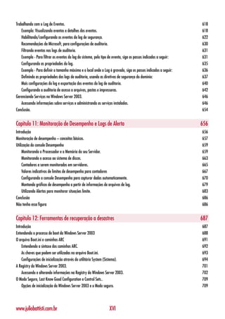 Trabalhando com o Log de Eventos.                                                                                  618
    Exemplo: Visualizando eventos e detalhes dos eventos.                                                          618
    Habilitando/configurando os eventos do log de segurança.                                                       622
    Recomendações da Microsoft, para configurações de auditoria.                                                   630
    Filtrando eventos nos logs de auditoria.                                                                       631
    Exemplo - Para filtrar os eventos do log do sistema, pelo tipo de evento, siga os passos indicados a seguir:   631
    Configurando as propriedades do log.                                                                           635
    Exemplo - Para definir o tamanho máximo e o local onde o Log é gravado, siga os passos indicados a seguir:     636
    Definindo as propriedades dos logs de auditoria, usando as diretivas de segurança do domínio:                  637
    Mais configurações do log e exportação dos eventos do log de auditoria.                                        640
    Configurando a auditoria de acesso a arquivos, pastas e impressoras.                                           642
Gerenciando Serviços no Windows Server 2003.                                                                       646
    Acessando informações sobre serviços e administrando os serviços instalados.                                   646
Conclusão.                                                                                                         654


Capítulo 11: Monitoração de Desempenho e Logs de Alerta                                                            656
Introdução                                                                                                         656
Monitoração de desempenho – conceitos básicos.                                                                     657
Utilização do console Desempenho                                                                                   659
     Monitorando o Processador e a Memória do seu Servidor.                                                        659
     Monitorando o acesso ao sistema de discos.                                                                    663
     Contadores a serem monitorados em servidores.                                                                 665
     Valores indicativos de limites de desempenho para contadores                                                  667
     Configurando o console Desempenho para capturar dados automaticamente.                                        670
     Montando gráficos de desempenho a partir de informações de arquivos de log.                                   679
     Utilizando Alertas para monitorar situações limite.                                                           683
Conclusão                                                                                                          686
Não tenho essa figura                                                                                              686


Capítulo 12: Ferramentas de recuperação a desastres                                                                687
Introdução                                                                                                         687
Entendendo o processo de boot do Windows Server 2003                                                               688
O arquivo Boot.ini e caminhos ARC                                                                                  691
    Entendendo a sintaxe dos caminhos ARC.                                                                         692
    As chaves que podem ser utilizadas no arquivo Boot.ini.                                                        693
    Configurações de inicialização através do utilitário System (Sistema).                                         694
A Registry do Windows Server 2003.                                                                                 701
    Acessando e alterando informações na Registry do Windows Server 2003.                                          702
O Modo Seguro, Last Know Good Configuration e Control Sets..                                                       709
    Opções de inicialização do Windows Server 2003 e o Modo seguro.                                                709




www.juliobattisti.com.br                                          XVI
 