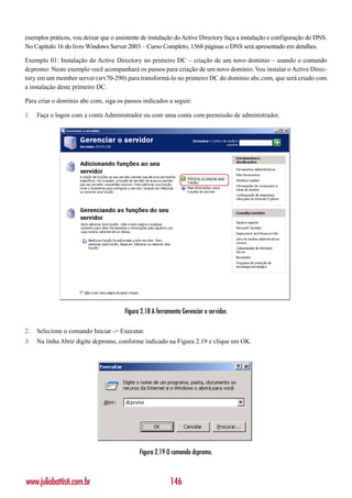 exemplos práticos, vou deixar que o assistente de instalação do Active Directory faça a instalação e configuração do DNS.
No Capítulo 16 do livro Windows Server 2003 – Curso Completo, 1568 páginas o DNS será apresentado em detalhes.

Exemplo 01: Instalação do Active Directory no primeiro DC – criação de um novo domínio – usando o comando
dcpromo: Neste exemplo você acompanhará os passos para criação de um novo domínio. Vou instalar o Active Direc-
tory em um member server (srv70-290) para transformá-lo no primeiro DC do domínio abc.com, que será criado com
a instalação deste primeiro DC.

Para criar o domínio abc.com, siga os passos indicados a seguir:

1.   Faça o logon com a conta Administrador ou com uma conta com permissão de administrador.




                                       Figura 2.18 A ferramenta Gerenciar o servidor.

2.   Selecione o comando Iniciar -> Executar.
3.   Na linha Abrir digite dcpromo, conforme indicado na Figura 2.19 e clique em OK.




                                             Figura 2.19 O comando dcpromo.



www.juliobattisti.com.br                                   146
 