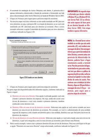 4.   O assistente de instalação do Active Directory será aberto. A primeira tela é
                                                                                     IMPORTANTE: Na segunda etapa
     apenas informativa, descrevendo a função do assistente e fornecendo um link
                                                                                     é informado que clientes rodando
     para a documentação sobre Active Directory, na Ajuda do Windows Server 2003.
                                                                                     o Windows 95 ou o Windows NT 4.0,
5.   Clique em Avançar, para seguir para a próxima etapa do assistente.
                                                                                     com Service Pack 3.0 ou inferior,
6.   Na terceira etapa você deve informar se esta sendo instalado um DC para um
                                                                                     não serão capazes de fazer parte
     novo domínio, ou seja, o primeiro DC e a criação do domínio, ou se você está
                                                                                     de um domínio baseado no Win-
     instalando um DC adicional para um domínio já existente. Para o nosso
     exemplo selecione a opção Controlador de domínio para um novo domínio,
                                                                                     dows Server 2003. Esta etapa
     conforme indicado na Figura 2.20:                                               também é apenas informativa.



                                                                                     NOTA: Se o Terminal Server estiver
                                                                                     instalado no servidor que está sendo
                                                                                     promovido a DC, você receberá uma
                                                                                     mensagem de alerta. Esta mensagem
                                                                                     informa que a partir da instalação do
                                                                                     Active Directory, somente contas com
                                                                                     permissão de Administrador do
                                                                                     domínio, poderão fazer o logon
                                                                                     remotamente usando o terminal
                                                                                     server. Para dar permissões de logon,
                                                                                     via terminal server, para outras contas,
                                                                                     você terá que alterar as políticas de
                                                                                     segurança local do servidor, conforme
                   Figura 2.20 Criando um novo domínio.                              mostrarei no Capítulo 4, no item sobre
                                                                                     direitos de contas de usuário. Para
                                                                                     continuar com a instalação do Active
                                                                                     Directory, clique em OK para fechar a
7.   Clique em Avançar, para seguir para a próxima etapa do assistente.
                                                                                     mensagem de aviso.5.Clique em
Na qurta etapa são disponibilizadas três diferentes opções, conforme indicado na
                                                                                     Avançar, para seguir para a
figura a seguir:
                                                                                     próxima etapa do assistente.
     ♦   Domínio em uma nova floresta: Esta opção é utilizada quando você está
         criando o primeiro domínio da empresa. Ou seja, ainda não existe uma
         árvore de domínios e você está criando o primeiro domínio, também
         conhecido como domínio root.
     ♦   Domínio filho em uma árvore de domínio existente: Selecione esta opção se você estiver criando um novo
         domínio em uma árvore de domínios já existente. Por exemplo, se você é o administrador de uma unidade
         regional da empresa e está criando um domínio para a sua unidade, domínio esse que fará parte da árvore de
         domínios da empresa.
     ♦   Árvore de domínio em uma floresta existente: Selecione esta opção se você está criando uma nove árvore de
         domínios, a qual será integrada a uma ou mais árvores já existentes, para formar uma floresta.
8.   Para o nosso exemplo, vamos criar o primeiro domínio de uma árvore de domínios. Para isso certifique-se de que
     a opção “Domínio em uma nova floresta” esteja selecionada, conforme indicado na Figura 2.21:



                                                          147                                www.juliobattisti.com.br
 