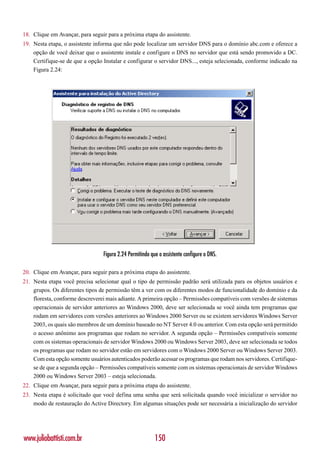 18. Clique em Avançar, para seguir para a próxima etapa do assistente.
19. Nesta etapa, o assistente informa que não pode localizar um servidor DNS para o domínio abc.com e oferece a
    opção de você deixar que o assistente instale e configure o DNS no servidor que está sendo promovido a DC.
    Certifique-se de que a opção Instalar e configurar o servidor DNS..., esteja selecionada, conforme indicado na
    Figura 2.24:




                                 Figura 2.24 Permitindo que o assistente configure o DNS.

20. Clique em Avançar, para seguir para a próxima etapa do assistente.
21. Nesta etapa você precisa selecionar qual o tipo de permissão padrão será utilizada para os objetos usuários e
    grupos. Os diferentes tipos de permissão têm a ver com os diferentes modos de funcionalidade do domínio e da
    floresta, conforme descreverei mais adiante. A primeira opção – Permissões compatíveis com versões de sistemas
    operacionais de servidor anteriores ao Windows 2000, deve ser selecionada se você ainda tem programas que
    rodam em servidores com versões anteriores ao Windows 2000 Server ou se existem servidores Windows Server
    2003, os quais são membros de um domínio baseado no NT Server 4.0 ou anterior. Com esta opção será permitido
    o acesso anônimo aos programas que rodam no servidor. A segunda opção – Permissões compatíveis somente
    com os sistemas operacionais de servidor Windows 2000 ou Windows Server 2003, deve ser selecionada se todos
    os programas que rodam no servidor estão em servidores com o Windows 2000 Server ou Windows Server 2003.
    Com esta opção somente usuários autenticados poderão acessar os programas que rodam nos servidores. Certifique-
    se de que a segunda opção – Permissões compatíveis somente com os sistemas operacionais de servidor Windows
    2000 ou Windows Server 2003 – esteja selecionada.
22. Clique em Avançar, para seguir para a próxima etapa do assistente.
23. Nesta etapa é solicitado que você defina uma senha que será solicitada quando você inicializar o servidor no
    modo de restauração do Active Directory. Em algumas situações pode ser necessária a inicialização do servidor




www.juliobattisti.com.br                                  150
 