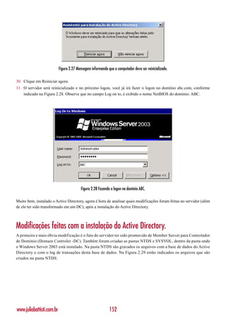 Figura 2.27 Mensagem informando que o computador deve ser reinicializado.

30. Clique em Reiniciar agora.
31. O servidor será reinicializado e no próximo logon, você já irá fazer o logon no domínio abc.com, conforme
    indicado na Figura 2.28. Observe que no campo Log on to, é exibido o nome NetBIOS do domínio: ABC.




                                         Figura 2.28 Fazendo o logon no domínio ABC.

Muito bem, instalado o Active Directory, agora é hora de analisar quais modificações foram feitas no servidor (além
de ele ter sido transformado em um DC), após a instalação do Active Directory.



Modificações feitas com a instalação do Active Directory.
A primeira e mais óbvia modificação é o fato do servidor ter sido promovido de Member Server para Controlador
de Domínio (Domain Controler -DC). Também foram criadas as pastas NTDS e SYSVOL, dentro da pasta onde
o Windows Server 2003 está instalado. Na pasta NTDS são gravados os arquivos com a base de dados do Active
Directory e com o log de transações desta base de dados. Na Figura 2.29 estão indicados os arquivos que são
criados na pasta NTDS:




www.juliobattisti.com.br                                    152
 