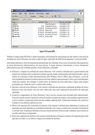 Figura 2.29 A pasta NTDS.

Também é criada a pasta SYSVOL e, dentro desta pasta, uma estrutura de outras pastas que dão suporte a uma série de
atividades do Active Directory, tais como scripts de logon, aplicações de Polítcias de segurança e assim por diante.

Além destas alterações, novas ferramentas de administração são instaladas. Estas novas ferramentas estão disponíveis
no menu Ferramentas Administrativas, do menu Iniciar. A seguir descrevo, brevemente, as novas ferramenas
administrativas que são instaladas quando o Active Directory é instalado:

    ♦   Domínios e relações de confiança do Active Directory: Este console é utilizado para o gerenciamento das
        relações de confiança entre os domínios (relações que são criadas explicitamente pelo Administrador e não as
        relaões de confiança criadas automaticamente pelo Windows Server 2003), para configurar o nível de
        funcionalidade do domínio (conforme descreverei mais adiante) e para gerenciar o sufixo que é utilizado pelas
        contas dos usuários. Por exemplo, o usuário jsilva, do domínio abc.com, pode fazer o logon como usuário
        jsilva@abc.com. Onde abc.com é o sufixo deste usuário.
    ♦   Serviços e sites do Active Directory: Este console é utilizado para gerenciar a replicação de dados do Active
        Directory. Com este console você cria sites e links entre sites, para implementar uma política de replicação
        otimizada.
    ♦   Usuários e computadores do Active Directory: Este é um dos consoles mais utilizados pelo Administrador.
        Com este console é possível gerenciar contas de usuários e grupos de usuários, criar unidades organizacionais
        e mover usuários e grupos para dentro de uma unidade organizacional. Utilizaremos bastante este console no
        Capítulo 4 e nos demais capítulos do livro.
    ♦   Diretiva de segurança do controlador de domínio: Este console é utilizado para administrar as políticas de
        segurança que serão aplicadas ao controlador de domínio com o qual o console está conectado, normalmente
        o servidor local. As políticas definidas com este console não terão efeito em todo o domínio, mas somente no
        servidor onde foram configuradas.
    ♦   Diretiva de segurança do domínio: Este console é utilizado para configurar as políticas de segurança que serão
        aplicados em todos os servidores e estações de trabalho do domínio.




                                                        153                                  www.juliobattisti.com.br
 