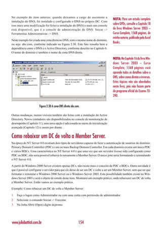 No exemplo do item anterior, quando deixamos a cargo do assistente a
                                                                                    NOTA: Para um estudo completo
instalação do DNS, foi instalado e configurado o DNS no próprio DC. Com
isso mais uma modificação foi feita (a instalação do DNS) e mais um console
                                                                                    sobre GPOs, consulte o Capítulo 18
está disponível, que é o console de administração do DNS: Inicar ->                 do livro Windows Server 2003 –
Ferramentas Administrativas -> DNS.                                                 Curso Completo, 1568 páginas, de
                                                                                    minha autoria, publicado pela Axcel
Neste exemplo foi criada uma zona direta no DNS, com o mesmo nome do domínio,
ou seja: abc.com, conforme indicado na Figura 2.30. Este fato ressalta bem a
                                                                                    Books.
dependência entre o DNS e o Active Directory, conforme descrito no Capítulo 6.
O nome do domínio é também o nome da zona DNS direta.

                                                                                    NOTA: No Capítulo 16 do livro Win-
                                                                                    dows Server 2003 – Curso
                                                                                    Completo, 1568 páginas você
                                                                                    aprende todos os detalhes sobre o
                                                                                    DNS, sobre zonas diretas e inversas.
                                                                                    Estes tópicos não são abordados
                                                                                    neste livro, pois não fazem parte
                                                                                    do programa oficial do Exame 70-
                                                                                    290.

                       Figura 2.30 A zona DNS direta abc.com.

Outras mudanças, menos visíveis também são feitas com a instalação do Active
Directory. Novos contadores são disponibilizados no console de monitoração de
desempenho (Capítulo 11), uma nova opção é adicionada no menu de inicialização
avançada (Capítulo 12) e assim por diante.


Como rebaixar um DC de volta a Member Server.
Na época do NT Server 4.0 existiam dois tipos de servidores capazes de fazer a autenticação de usuários do domínio:
Primary Domain Controller (PDC) e um ou mais Backup Domain Controller. Em cada domínio existia um único PDC
e vários BDCs. Uma característica no NT Server 4.0 é que uma vez que um servidor tivesse sido configurado como
PDC ou BDC, não seria possível rebaixá-lo novamente a Member Server. O único jeito seria formatando e reinstalando
o NT Server 4.0.

A partir do Windows 2000 Server existem apenas DCs, não existe mais o conceito de PDC e BDCs. Outra novidade é
que é possível configurar o servidor para que ele deixe de ser um DC e volte a ser um Member Server, sem que ter que
formatar e reinstalar o Windows 2000 Server ou o Windows Server 2003. Esta possibilidade também existe no Win-
dows Server 2003 e será o objeto de estudo deste item. Mostrarei um exemplo prático, onde rebaixarei um DC de volta
a Member Server. Então vamos ao exemplo prático.

Exemplo: Como rebaixar um DC de volta a Member Server:

1.   Faça o logon como Administrador ou com uma conta com permissão de administrador.
2.   Selecione o comando Iniciar -> Executar.
3.   Na linha Abrir (Open) digite dcpromo.




www.juliobattisti.com.br                                   154
 