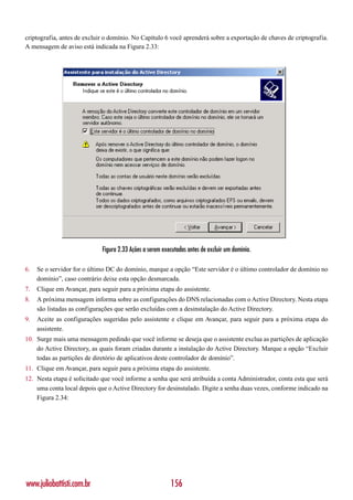 criptografia, antes de excluir o domínio. No Capítulo 6 você aprenderá sobre a exportação de chaves de criptografia.
A mensagem de aviso está indicada na Figura 2.33:




                             Figura 2.33 Ações a serem executadas antes de excluir um domínio.

6.   Se o servidor for o último DC do domínio, marque a opção “Este servidor é o último controlador de domínio no
     domínio”, caso contrário deixe esta opção desmarcada.
7.   Clique em Avançar, para seguir para a próxima etapa do assistente.
8.   A próxima mensagem informa sobre as configurações do DNS relacionadas com o Active Directory. Nesta etapa
     são listadas as configurações que serão excluídas com a desinstalação do Active Directory.
9.   Aceite as configurações sugeridas pelo assistente e clique em Avançar, para seguir para a próxima etapa do
     assistente.
10. Surge mais uma mensagem pedindo que você informe se deseja que o assistente exclua as partições de aplicação
    do Active Directory, as quais foram criadas durante a instalação do Active Directory. Marque a opção “Excluir
    todas as partições de diretório de aplicativos deste controlador de domínio”.
11. Clique em Avançar, para seguir para a próxima etapa do assistente.
12. Nesta etapa é solicitado que você informe a senha que será atribuída a conta Administrador, conta esta que será
    uma conta local depois que o Active Directory for desinstalado. Digite a senha duas vezes, conforme indicado na
    Figura 2.34:




www.juliobattisti.com.br                                  156
 