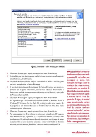 Figura 2.37 Marcando o Active Directory para instalação.

                                                                                               NOTA: Se o Terminal Server estiver
8.   Clique em Avançar, para seguir para a próxima etapa do assistente.
                                                                                               instalado no servidor que está sendo
9.   Será exibida uma lista das opções que você selecionou, no nosso exemplo somente
                                                                                               promovido a DC, você receberá uma
     a instalação do Active Directory.
                                                                                               mensagem de alerta. Esta
10. Clique em Avançar que será lançado o assistente do Active Directory, para
                                                                                               mensagem informa que a partir da
    que você possa instalar o Active Directory.
                                                                                               instalação do Active Directory,
4.   O assistente de instalação/desinstalação do Active Directory será aberto. A
                                                                                               somente contas com permissão de
     primeira tela é apenas informativa, descrevendo a função do assistente e
     fornecendo um link para a documentação sobre Active Directory, na Ajuda
                                                                                               Administrador do domínio, poderão
     do Windows Server 2003.                                                                   fazer o logon remotamente usando
5.   Clique em Avançar, para seguir para a próxima etapa do assistente.
                                                                                               o terminal server. Para dar
     Na segunda etapa é informado que clientes rodando o Windows 95 ou o
                                                                                               permissões de logon, via terminal
     Windows NT 4.0, com Service Pack 3.0 ou inferior, não serão capazes de                    server, para outras contas, você terá
     fazer parte de um domínio baseado no Windows Server 2003. Esta etapa                      que alterar as políticas de segurança
     também é apenas informativa.                                                              local do servidor, conforme
6.   Clique em Avançar, para seguir para a próxima etapa do assistente.                        mostrarei no Capítulo 5, no item
7.   Na terceira etapa você deve informar se esta sendo instalado um DC para um                sobre direitos de contas de usuário.
     novo domínio, ou seja, o primeiro DC e a criação do domínio, ou se você está              Para continuar com a instalação do
     instalando um DC adicional para um domínio já existente (que é o caso do nosso            Active Directory, clique em OK para
     exemplo). Para o nosso exemplo selecione a opção Controlador de domínio                   fechar a mensagem de aviso.
     adicional para um domínio já existente, conforme indicado na Figura 2.38:



                                                             159                                      www.juliobattisti.com.br
 