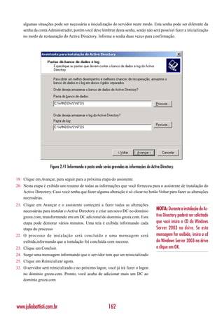 algumas situações pode ser necessária a inicialização do servidor neste modo. Esta senha pode ser diferente da
    senha da conta Administrador, porém você deve lembrar desta senha, senão não será possível fazer a inicialização
    no modo de restauração do Active Directory. Informe a senha duas vezes para confirmação.




                    Figura 2.41 Informando a pasta onde serão gravadas as informações do Active Directory.

19. Clique em Avançar, para seguir para a próxima etapa do assistente.
20. Nesta etapa é exibido um resumo de todas as informações que você forneceu para o assistente de instalação do
    Active Directory. Caso você tenha que fazer alguma alteração é só clicar no botão Voltar para fazer as alterações
    necessárias.
21. Clique em Avançar e o assistente começará a fazer todas as alterações
    necessárias para instalar o Active Directory e criar um novo DC no domínio               NOTA: Durante a instalação do Ac-
    groza.com, transformando em um DC adicional do domínio groza.com. Esta                   tive Directory poderá ser solicitado
    etapa pode demorar vários minutos. Uma tela é exibida informando cada                    que você insira o CD do Windows
    etapa do processo                                                                        Server 2003 no drive. Se esta
22. O processo de instalação será concluído e uma mensagem será                              mensagem for exibida, insira o cd
    exibida,informando que a isntalação foi concluída com sucesso.                           do Windows Server 2003 no drive
23. Clique em Concluir.                                                                      e clique em OK.
24. Surge uma mensagem informando que o servidor tem que ser reinicializado
25. Clique em Reinicializar agora.
32. O servidor será reinicializado e no próximo logon, você já irá fazer o logon
    no domínio groza.com. Pronto, você acaba de adicionar mais um DC ao
    domínio groza.com




www.juliobattisti.com.br                                    162
 