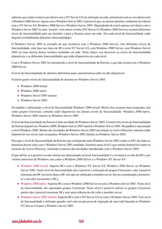 sabemos que ainda existem) servidores com o NT Server 4.0 em utilização na rede, juntamente com os servidores com
o Windows 2000 Server. Agora com o Windows Server 2003, é provável que, no mesmo domínio, tenhamos servidores
com o NT Server 4.0, Windows 2000 Server e Windows Server 2003. Dependendo de existir apenas servidores com o
Windows Server 2003 ou uma “mescla” com outras versões (NT Server 4 e Windows 2000 Server), existem diferentes
níveis de funcionalidade para um domínio e para a floresta como um todo. Em cada nível de funcionalidade estão
disponíveis/habilitadas diferentes funcionalidades.

O Windows Server 2003 (a exemplo do que acontecia com o Windows 2000 Server), tem diferentes níveis de
funcionalidade, com base nos tipos de DCs (com NT Server 4.0, com Windows 2000 Server, com Windows Server
2003 ou uma mescla destas versões) instalados na rede. Neste tópico vou descrever os níveis de funcionalidade
disponíveis e as diferentes funcionalidades que estão disponíveis em cada nível.

Com o Windows Server 2003 foi introduzido o nível de funcionalidade da floresta, o que não existia com o Windows
2000 Server.

O nível de funcionalidade do domínio determina quais características estão ou não disponíveis.

Existem quatro níveis de funcionalidade do domínio no Windows Server 2003:

    ♦   Windows 2000 mixed
    ♦   Windows 2000 native
    ♦   Windows Server 2003 interim
    ♦   Windows Server 2003

Por padrão é selecionado o nível de funcionalidade Windows 2000 mixed. Muitos dos recursos mais avançados, tais
como grupos Universais, somente estão disponíveis nos demais níveis de funcionalidade: Windows 2000 native,
Windows Server 2003 interim ou Windows Server 2003.

O nível de funcionalidade da floresta é uma novidade do Windows Server 2003. Existem três níveis de funcionalidade
da floresta disponíveis: Windows 2000, Windows Server 2003 interim e Windows Server 2003. Por padrão é selecionado
o nível Windows 2000. Muitas das novidades do Windows Server 2003 em relação ao Active Directory somente estão
disponíveis nos níveis mais avançados: Windows Server 2003 interim ou Windows Server 2003.

Para que o nível de funcionalidade da floresta seja configurado para Windows Server 2003, todos os DCs de todos os
domínios devem estar com o Windows Server 2003 instalado. Somente neste nível é que estarão disponíveis todos os
recursos do Active Directory, incluindo a maioria das novidades introduzidas com o Windows Server 2003.

O que define se é possível ou não utilizar um determinado nível de funcionalidade é a existência ou não de DCs com
versões anteriores do Windows, tais como o Windows 2000 Server e o Windows NT Server 4.0.

    ♦   Windows 2000 mixed: Suporta DCs com o Windows NT Server 4.0, Windows 2000 Server ou Windows
        Server 2003. Neste nível de funcionalidade não é possível a utilização de grupos Universais e não é possível
        renomear um DC (ao invés disso o DC tem que ser rebaixado a member server, faz-se a renomeação e promove-
        se o servidor novamente a DC),
    ♦   Windows 2000 native: Suporta DCs com o Windows 2000 Server ou com o Windows Server 2003. Neste nível
        de funcionalidade são suportados grupos Universais. Neste nível é possível utilizar os grupos Universais
        porém não é possível renomear DCs sem antes rebaixa-los de volta a member server.
    ♦   Windows Server 2003 interim: Suporta DCs com o NT Server 4.0 ou com o Windows Server 2003. Este nível
        de funcionalidade é utilizado quando você está em processo de migração de uma rede baseada no Windows
        NT Server 4.0 para o Windows Server 2003.




www.juliobattisti.com.br                               164
 