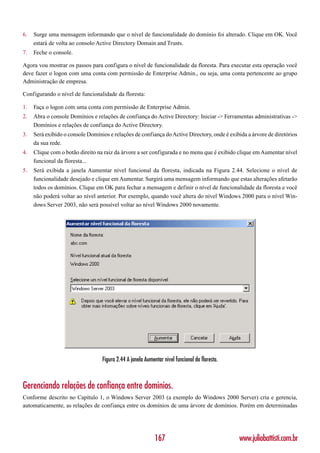 6.   Surge uma mensagem informando que o nível de funcionalidade do domínio foi alterado. Clique em OK. Você
     estará de volta ao consolo Active Directory Domain and Trusts.
7.   Feche o console.

Agora vou mostrar os passos para configura o nível de funcionalidade da floresta. Para executar esta operação você
deve fazer o logon com uma conta com permissão de Enterprise Admin., ou seja, uma conta pertencente ao grupo
Administração de empresa.

Configurando o nível de funcionalidade da floresta:

1.   Faça o logon com uma conta com permissão de Enterprise Admin.
2.   Abra o console Domínios e relações de confiança do Active Directory: Iniciar -> Ferramentas administrativas ->
     Domínios e relações de confiança do Active Directory.
3.   Será exibido o console Domínios e relações de confiança do Active Directory, onde é exibida a árvore de diretórios
     da sua rede.
4.   Clique com o botão direito na raiz da árvore a ser configurada e no menu que é exibido clique em Aumentar nível
     funcional da floresta...
5.   Será exibida a janela Aumentar nível funcional da floresta, indicada na Figura 2.44. Selecione o nível de
     funcionalidade desejado e clique em Aumentar. Surgirá uma mensagem informando que estas alterações afetarão
     todos os domínios. Clique em OK para fechar a mensagem e definir o nível de funcionalidade da floresta e você
     não poderá voltar ao nível anterior. Por exemplo, quando você altera do nível Windows 2000 para o nível Win-
     dows Server 2003, não será possível voltar ao nível Windows 2000 novamente.




                                  Figura 2.44 A janela Aumentar nível funcional da floresta.



Gerenciando relações de confiança entre domínios.
Conforme descrito no Capítulo 1, o Windows Server 2003 (a exemplo do Windows 2000 Server) cria e gerencia,
automaticamente, as relações de confiança entre os domínios de uma árvore de domínios. Porém em determinadas




                                                            167                                www.juliobattisti.com.br
 