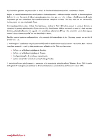 Você também aprendeu um pouco sobre os níveis de funcionalidade de um domínio e também da floresta.

Repito, os conceitos teóricos vistos neste capítulo são fundamentais e serão necessários em todos os demais capítulos
do livro. Se você ficou com dúvida sobre um dos conceitos, peço que você volte e releia o referido conceito. É muito
importante que você entenda os diversos elementos que compõem o Active Directory, tanto em sua estruturação
lógica, quanto em sua estruturação física.

Em seguida partimos para a prática. Você aprendeu a instalar o Active Directory, usando o comando dcpromo e
também a ferramenta administrativa Gerenciar o servidor. Inicialmente foi feito um exercício onde foi criado um novo
domínio, chamado abc.com. Em seguida você aprendeu a rebaixar um DC de volta a member server. Em seguida
mostrei como criar um novo DC em um domínio já existente.

Também mostrei quais as mudanças feitas pelo assistente de instalação do Active Directory, quando um servidor é
promovido a DC.

O próximo passo foi aprender um pouco mais sobre os níveis de funcionalidade de domínio e de floresta. Para finalizar
o capítulo apresentei a parte prática para algumas ações do Active Directory, tais como:

    ♦   Definir o nível de funcionalidade do domínio.
    ♦   Definir o nível de funcionalidade da floresta.
    ♦   Configurar relações de confiança manualmente.
    ♦   Definir um servidor como Servidor de Catálogo Global.

A partir do próximo capítulo passarei a apresentar as ferramentas de administração do Windows Server 2003. A partir
do Capítulo 4 você aprenderá a utilizar as diversas ferramentas administrativas do Windows Server 2003.




www.juliobattisti.com.br                                 172
 