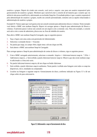 usuários e grupos. Depois de criado este console, você envia o arquivo .msc para um usuário responsável pelo
gerenciamento de usuários e grupos. Mostrarei que é possível criar o console de tal maneira que o usuário que vai
utilizá-lo não possa modificá-lo, adicionando ou excluindo Snap-Ins. O resultado prático é que o usuário responsável
pela administração de usuários e grupos, recebe um console personalizado, somente com as opções relacionadas à
administração de usuários e grupos.

Exemplo 01: Vamos supor que você queira criar um console somente para administrar discos e volumes. Neste exemplo
você abrirá o MMC sem nenhum Snap-In. Depois irá carregar apenas o Snap-In para administração de Discos e
volumes. O próximo passo é salvar este console em um arquivo com a extensão .msc. Para este exemplo, o console
será salvo com o nome de administra_discos.msc na Área de trabalho do usuário.

Para abrir o MMC sem nenhum Snap-In Carregado, siga os seguintes passos:

1.   Faça o logon com uma conta com permissão de Administrador.
2.   Selecione o comando Iniciar -> Executar.
3.   Na janela que surge, no campo Abrir, digite mmc e dê um clique em OK.
4.   Será aberto o MMC sem nenhum Snap-In Carregado.

Para carregar apenas o Snap-In para administração de contas de discos e volumes, siga os seguintes passos:

5.   Com o MMC carregado anteriormente, selecione o comando Arquivo -> Adicionar/remover snap-in ..” (File ->
     Add/remove snap-in...). Será exibida a janela Adicionar/remover snap-in. Observe que não existe nenhum snap-
     in adicionado e a lista está vazia.
6.   Na janela Adicionar/remover snap-in, dê um clique no botão Adicionar.
7.   Será exibida a janela Adicionar snap-in autônomo. Nesta janela é exibida uma listagem com todos os snap-ins
     disponíveis, isto é, instalados no computador.
8.   Localize na listagem o seguinte snap-in: Gerenciamento de disco, conforme indicado na Figura 3.5 e dê um
     clique sobre ele para selecioná-lo.




                                 Figura 3.5 Adicionando o snap-in Gerenciamento de disco.



www.juliobattisti.com.br                                  178
 