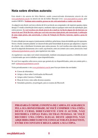Nota sobre direitos autorais:
      Este ebook é de autoria de Júlio Battisti, sendo comercializado diretamente através do site
      www.juliobattisti.com.br ou através do site de leilões Mercado Livre: www.mercadolivre.com.br, pelo
      usuário GROZA. Nenhum outro usuário, pessoa ou site está autorizado a vender este ebook.

      Ao adquirir este ebook você tem o direito de lê-lo na tela do seu computador e de imprimir quantas cópias
      desejar. É vetada a distribuição deste arquivo, mediante cópia ou qualquer outro meio de reprodução, para
      outras pessoas. Se você recebeu este ebook através do e-mail ou via ftp de algum site da Internet, ou
      através de um CD de Revista, saiba que você está com uma cópia pirata, não autorizada. A utilização
      de uma cópia pirata, não autorizada, é crime de Violação de Direitos Autorais, sujeita a pena de
      Cadeia.

      O valor cobrado por este arquivo é praticamente simbólico, pelas horas e horas de trabalho que ele representa.
      Novos e-books somente poderão ser desenvolvidos pela honestidade de pessoas que adquirem o arquivo
      do e-book e não o distribuem livremente para outras pessoas. Se você recebeu uma cópia deste arquivo
      sem tê-la adquirido diretamente com o autor, seja honesto, entre em contato com o autor, através do e-mail
      webmaster@juliobattisti.com.br, para regularizar esta cópia.

      Ao regularizar a sua cópia você estará remunerando, mediante uma pequena quantia, o trabalho do autor
      e incentivando que novos trabalhos sejam disponibilizados.

      Se você tiver sugestões sobre novos cursos que gostaria de ver disponibilizados, entre em contato pelo e-
      mail: webmaster@juliobattisti.com.br.

      Visite periodicamente o site www.juliobattisti.com.br para ficar por dentro das novidades:

           ◆   Cursos de informática.
           ◆   Artigos e dicas sobre Certificações da Microsoft.
           ◆   Artigos sobre Carreira e Trabalho.
           ◆   Dicas de livros e sites sobre diversos assuntos.
           ◆   Simulados gratuitos, em português, para os exames da Microsoft.




          PIRATARIA É CRIME, COM PENA DE CADEIA. EU AGRADEÇO
          PELA SUA HONESTIDADE. SE VOCÊ COMPROU UMA CÓPIA
          DESTE CURSO, DIRETAMENTE COM O AUTOR, NÃO
          DISTRIBUA CÓPIAS PARA OUTRAS PESSOAS. SE VOCÊ
          RECEBEU UMA CÓPIA ILEGAL DESTE ARQUIVO, NÃO
          ADQUIRIDA DIRETAMENTE COM O AUTOR JÚLIO BATTISTI,
          ENTRE EM CONTATO E REGULARIZE A SUA CÓPIA.



www.juliobattisti.com.br                                   II
 