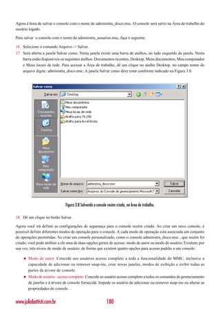 Agora é hora de salvar o console com o nome de administra_disco.msc. O console será salvo na Área de trabalho do
usuário logado.

Para salvar o console com o nome de administra_usuarios.msc, faça o seguinte:

16. Selecione o comando Arquivo -> Salvar.
17. Será aberta a janela Salvar como. Nesta janela existe uma barra de atalhos, no lado esquerdo da janela. Nesta
    barra estão disponíveis os seguintes atalhos: Documentos recentes, Desktop, Meus documentos, Meu computador
    e Meus locais de rede. Para acessar a Área de trabalho, dê um clique no atalho Desktop. no campo nome do
    arquivo digite: administra_disco.msc. A janela Salvar como deve estar conforme indicado na Figura 3.8.




                              Figura 3.8 Salvando o console recém criado, na Área de trabalho.

18. Dê um clique no botão Salvar.

Agora você irá definir as configurações de segurança para o console recém criado. Ao criar um novo console, é
possível definir diferentes modos de operação para o console. A cada modo de operação está associada um conjunto
de operações permitidas. Ao criar um console personalizado, como o console administra_disco.msc , que recém foi
criado, você pode atribuir a ele uma de duas opções gerais de acesso: modo de autor ou modo de usuário. Existem, por
sua vez, três níveis de modo de usuário, de forma que existem quatro opções para acesso padrão a um console:

    ◆   Modo de autor: Concede aos usuários acesso completo a toda a funcionalidade do MMC, inclusive a
        capacidade de adicionar ou remover snap-ins, criar novas janelas, modos de exibição e exibir todas as
        partes da árvore de console.
    ◆   Modo de usuário - acesso completo: Concede ao usuário acesso completo a todos os comandos de gerenciamento
        de janelas e à árvore de console fornecida. Impede os usuário de adicionar ou remover snap-ins ou alterar as
        propriedades do console.


www.juliobattisti.com.br                                   180
 
